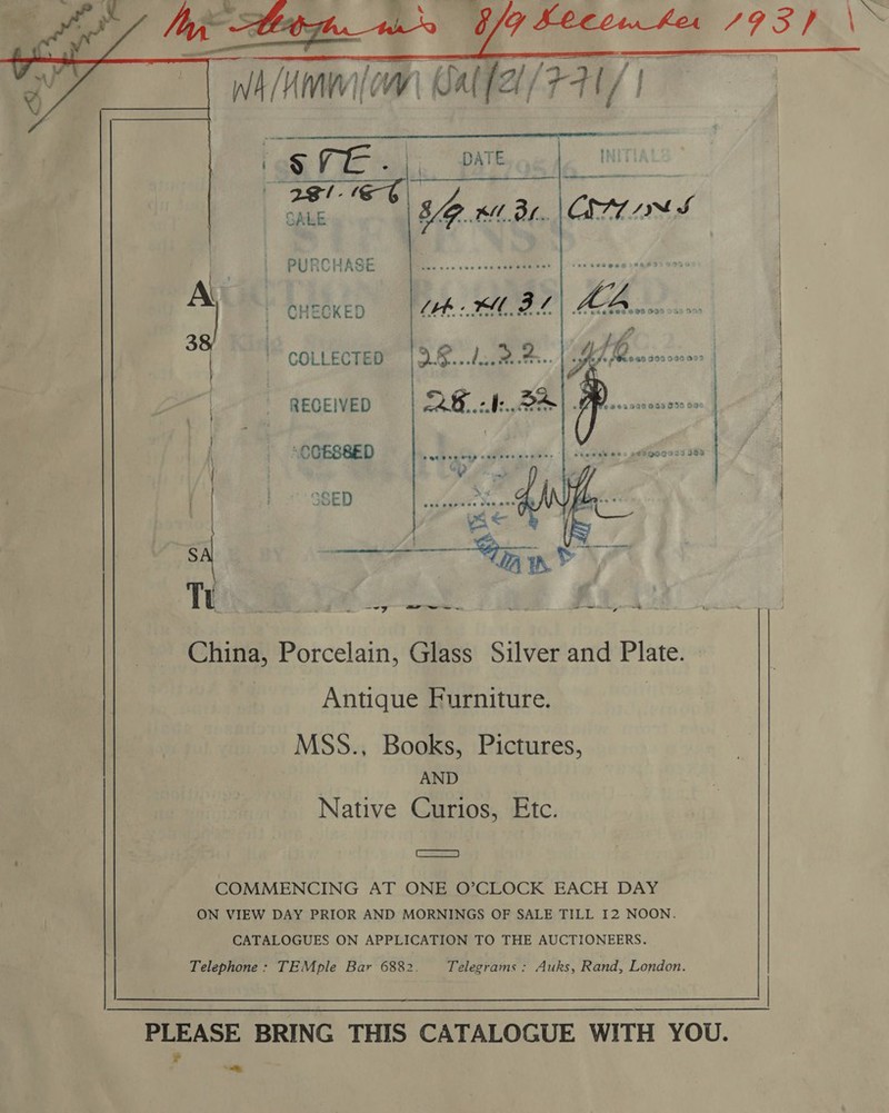     PURCHASE CHECKED [th XM BL “A. €¢5 0953 0399949499 JL-4 Lf . ei } sage des Sivandeacacec2 | COLLECTED | 3.8...d:.2.4:.. RECEIVED QE BA). NBOEBSED © 1s, 5.30 flere.     6662999005 036 096      6p SED er ae _—— ws — * oi at be China, Porcelain, Glass Silver and Plate. : Antique Furniture. | MSS., Books, Pictures, AND Native Curios, Etc. CaS) COMMENCING AT ONE O’CLOCK EACH DAY ON VIEW DAY PRIOR AND MORNINGS OF SALE TILL I2 NOON. CATALOGUES ON APPLICATION TO THE AUCTIONEERS. Telephone : TEMple Bar 6882. Telegrams : Auks, Rand, London. PLEASE BRING THIS CATALOGUE WITH YOU. ¥ ’ &lt;p 