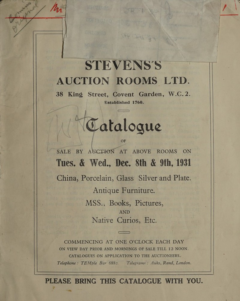  STEVENS'S AUCTION ROOMS LTD. 38 King Street, Covent Garden, W.C.2. Established 1760. Wy my Catalogue SALE BY AUCTION AT ABOVE ROOMS ON Tues. &amp; Wed., Dec. 8th &amp; 9th, 1931 China, Porcelain, Glass Silver and Plate. | Antique Furniture. | MSS., Books, Pictures, AND Native Curios, Etc. Cas) COMMENCING AT ONE O’CLOCK EACH DAY ON VIEW DAY PRIOR AND MORNINGS OF SALE TILL I2 NOON. CATALOGUES ON APPLICATION TO THE AUCTIONEERS. Telephone: TEMple Bar 6882. Telegrams: Auks, Rand, London. PLEASE BRING THIS CATALOGUE WITH YOU. ¥