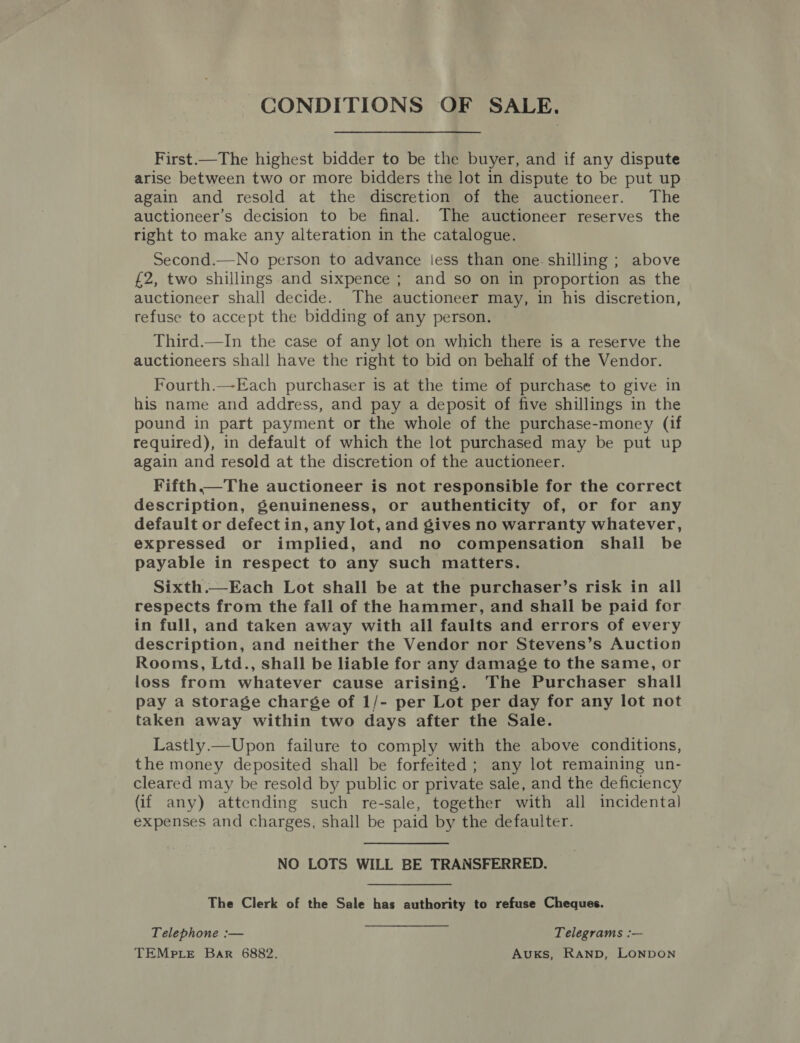 CONDITIONS OF SALE. First.—The highest bidder to be the buyer, and if any dispute arise between two or more bidders the lot in dispute to be put up again and resold at the discretion of the auctioneer. The auctioneer’s decision to be final. The auctioneer reserves the right to make any alteration in the catalogue. Second.—No person to advance less than one. shilling ; above £2, two shillings and sixpence ; and so on in proportion as the auctioneer shall decide. The auctioneer may, in his discretion, refuse to accept the bidding of any person. Third.—In the case of any lot on which there is a reserve the auctioneers shall have the right to bid on behalf of the Vendor. Fourth.—Each purchaser is at the time of purchase to give in his name and address, and pay a deposit of five shillings in the pound in part payment or the whole of the purchase-money (if required), in default of which the lot purchased may be put up again and resold at the discretion of the auctioneer. Fifth.—The auctioneer is not responsible for the correct description, genuineness, or authenticity of, or for any default or defect in, any lot, and gives no warranty whatever, expressed or implied, and no compensation shall be payable in respect to any such matters. Sixth.—Each Lot shall be at the purchaser’s risk in all respects from the fall of the hammer, and shall be paid for in full, and taken away with all faults and errors of every description, and neither the Vendor nor Stevens’s Auction Rooms, Ltd., shall be liable for any damage to the same, or loss from whatever cause arising. The Purchaser shall pay a storage charge of 1/- per Lot per day for any lot not taken away within two days after the Sale. Lastly.—Upon failure to comply with the above conditions, the money deposited shall be forfeited; any lot remaining un- cleared may be resold by public or private sale, and the deficiency (if any) attending such re-sale, together with all incidental expenses and charges, shall be paid by the defaulter. NO LOTS WILL BE TRANSFERRED. The Clerk of the Sale has authority to refuse Cheques. Telephone :— Telegrams :— TEMpLeE Bar 6882. AukKs, RAND, LONDON