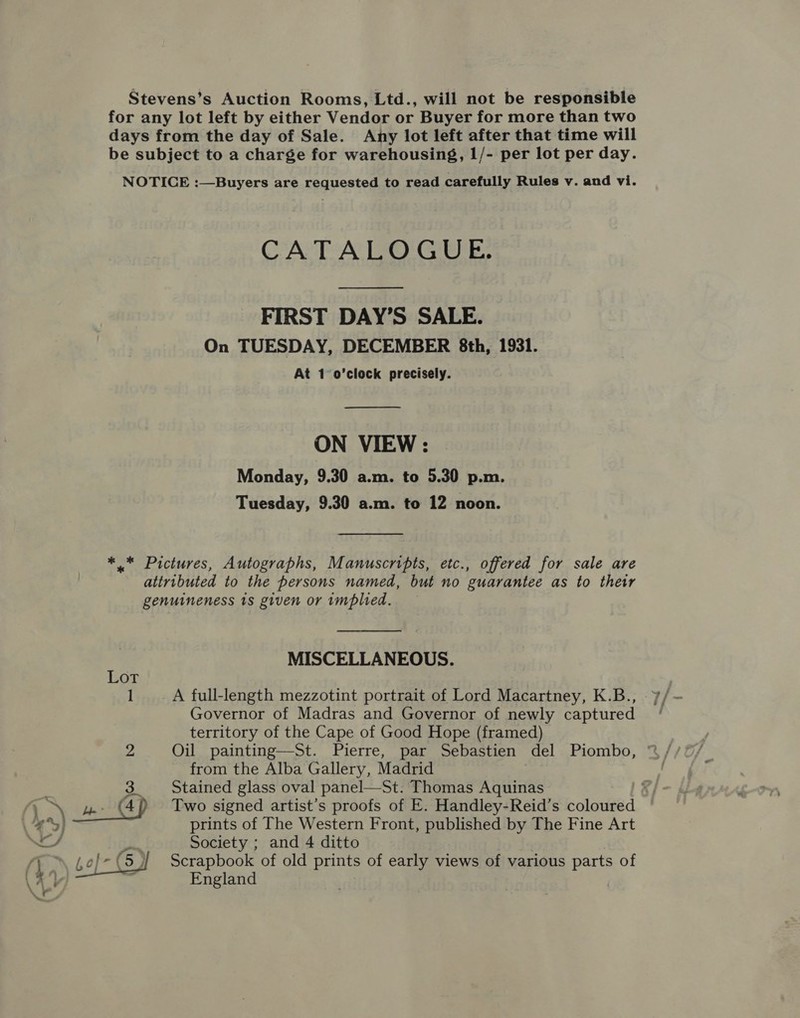 Stevens’s Auction Rooms, Ltd., will not be responsible for any lot left by either Vendor or Buyer for more than two days from the day of Sale. Any lot left after that time will be subject to a charge for warehousing, 1/- per lot per day. NOTICE :—Buyers are requested to read carefully Rules v. and vi. CATALOGUE. FIRST DAY’S SALE. On TUESDAY, DECEMBER 8th, 1931. At 1 o’clock precisely.  ON VIEW : Monday, 9.30 a.m. to 5.30 p.m. Tuesday, 9.30 a.m. to 12 noon. ** Pictures, Autographs, Manuscripts, etc., offered for sale are attributed to the persons named, but no guarantee as to their genuineness ts given or implied. MISCELLANEOUS. Governor of Madras and Governor of newly captured territory of the Cape of Good Hope (framed) from the Alba Gallery, Madrid Stained glass oval panel—St. Thomas Aquinas ; Two signed artist’s proofs of E. Handley-Reid’s coloured prints of The Western Front, published by The Fine Art Scrapbook of old prints of early views of various parts of England 