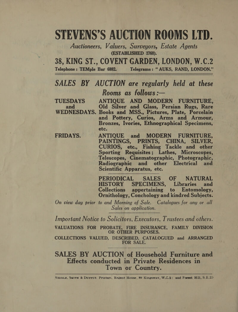 STEVENS’S AUCTION ROOMS LTD. Auctioneers, Valuers, Surveyors, Estate Agents (ESTABLISHED 1760). 38, KING ST., COVENT GARDEN, LONDON, W.C.2 Telephone: TEMple Bar 6882. Telegrams: “ AUKS, RAND, LONDON.” SALES BY AUCTION are regularly held at these Rooms as follows: TUESDAYS ANTIQUE AND MODERN FURNITURE, and Old Silver and Glass, Persian Rugs, Rare WEDNESDAYS. Books and MSS., Pictures, Plate, Porcelain and Pottery, Curios, Arms and Armour, Bronzes, Ivories, Ethnographical Specimens, etc. FRIDAYS. ANTIQUE and MODERN FURNITURE, PAINTINGS, PRINTS, CHINA, SILVER, CURIOS, etc., Fishing Tackle and other Sporting Requisites; Lathes, Microscopes, Telescopes, Cinematographic, Photographic, Radiographic and other Electrical and Scientific Apparatus, etc. PERIODICAL SALES OF NATURAL HISTORY SPECIMENS, Libraries and Collections appertaining to Entomology, Ornithology, Conchology and kindred Subjects. On view day prior to and Morning of Sale. Catalogues for any or all Sales on application.  Important Notice to Solicitors, Executors, Trustees and others. VALUATIONS FOR PROBATE, FIRE INSURANCE, FAMILY DIVISION OR OTHER PURPOSES. COLLECTIONS VALUED, DESCRIBED, CATALOGUED and ARRANGED FOR SALE.  SALES BY AUCTION of Household Furniture and Effects conducted in Private Residences in Town or Country. Rrippve, Suira &amp; Durrus. Printers, Regent House, 89 Kingswav, W.C.2; and Forest Hill, S.E.23
