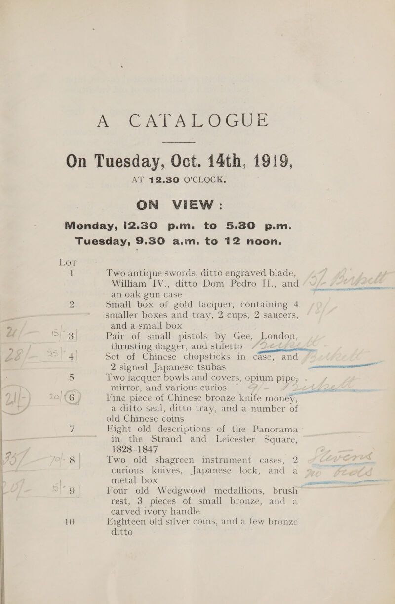 A. CATALOG On Puidkay, Dol Oct. 14th, 1919, AT 12.30 O’CLOCK,. ON VIEW : Nonday, i2.30 p.m. to 5.30 p.m. Tuesday, 9.30 a.m. to 12 noon. Dow i Two antique swords, ditto engraved blade, Wilham IV. ditto- Dem’ Pedro I1., and an oak gun case 2 Small box of gold lacquer, containing 4 - smaller boxes and-tray, 2:cups, 2 saucers, and a small box Se a a 3 Pair of small pistols by Gee, London, | thrusting dagger, and stiletto att &lt;&lt; = 4] Set of Chinese chopsticks in case, and 2 signed Japanese tsubas neste 5 Two lacquer bowls and covers, oplum pipe; yee mirror, and various curios fd OD Tio LOITG Fine piece of Chinese bronze knife money, a ditto seal, ditto tray, and a number of old Chinese coins vi Bight old descriptions of the Panorama ° in the Strand and Leicester Square, | 1828-1847 Ss Two old shagreen instrument cases, 2 curious knives, Japanese lock, and a 2 | metal box a NST page PE wt Four old Wedgwood medallions, brush Fest, «cs. apieces Ol, small. bronze, anda carved ivory handle 10 Eighteen old silver coins, and a few bronze ditto