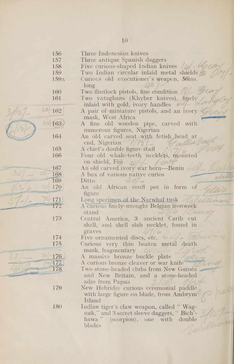 156 157 158 Too 160 161 See 165 166 e- SBE wai ii ees 173 174 475  10 Three Indonesian knives Three antique Spanish daggers Five curious- shaped Indian knives “4 244 Two Indian circular inlaid metal shibld he Curious old executioner’ S weapon, 56ins. long Two flintlock pistols, fine condition / \ FCP Two yataghans (Khyber knives), finely inlaid with gold, ivory handles Gea A pair of miniature pistols, and an ivory § mask, West Africa A fine old wooden pipe, carved with numerous figures, Nigerian An old carved seat with fetish head at end, Nigerian am chief’s double figure “Aafi Four old whale-teeth necklets, mounted on shield, Fiji vA ir An old carved ivory war horn—Benin A box of various native curlos pe ee Ditto ener An old eca ae pot) dn form * ot Jip figure PARE ofits Long specimemot the Narwhal tusk aed A Curious finely-wrought Belgian ironwork stand Central America, 3 ancient Carib cut shell, and shell slab necklet, found in graves Five ornamented discs, etc, ¢ 3 Curious very thin beaten metal death mask, fragmentary A massive bronze buckle plate A curious bronze cleaver or war knife “~ Two stone-headed clubs from New Guinea ene and New Britain, and a stone-headed adze from Papua New Hebrides curious ceremonial paddle .. with large figure on blade, from Ambrym» ¢ » Island Indian tiger’s claw weapon, called ‘“‘ Wag- nuk,’’ and 3 secret sleeve daggers, ‘‘ Bich’- hawa’’ (scorpion), one with double blades
