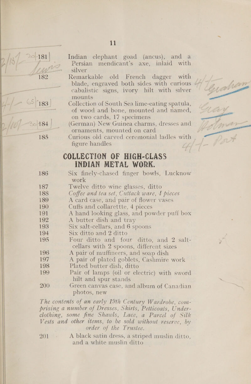 20-181 | Indian elephant goad (ancus), and a Persian mendicant’s axe, inlaid with AA silver 182 Remarkable old French dagger with blade, engraved both sides with curious cabalistic signs, ivory hilt with silver mounts Be “183 | Collection of South Sea lime-eating spatula, ; of wood and bone, mounted and named, on two cards, 17 specimens  Aol 84 | (German) New Guinea charms, dresses and el Ape ee ornaments, mounted on card | ee 185 Curious old carved ceremonial ladles with __, a» figure handles COLLECTION OF HIGH-CLASS INDIAN METAL WORK. 186 Six finely-chased finger bowls, Lucknow work 187 Twelve ditto wine glasses, ditto 188 Coffee and tea set, Cuttack ware, 4 preces 189 A card case, and pair of flower vases 190 Cuffs and collarettte, 4 pieces 191 A hand looking glass, and powder puff box 192 A butter dish-and tray 193 Six salt-cellars, and 6 spoons 194 Six ditto and 2 ditto 195 Four ditto and four “ditto “and. 2 salt- cellars with 2 spoons, different sizes 196 A pair of muffineers, and soap dish Loy A pair of plated goblets, Cashmire work 198 Plated butter dish, ditto 199 Pair of lamps (oil or electric) with sword hilt and spur stands ‘ 200 Green canvas case, and album of Canadian photos, new The contents of an early 19th Century Wardrobe, com- prising a number of Dresses, Skirts, Petticoats, Under- clothing, some fine Shawls, Lace, a Parcel of Silk Vests and other items, to be sold without reserve, by order of the Trustee. 201 A black satin dress, a striped muslin ditto, and a white muslin ditto