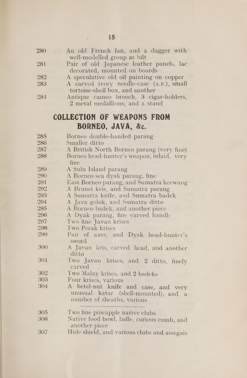 280 281 282 283 284 305 306 307 15 An old French fan, and a dagger with well-modelled group as hilt Pair of old Japanese leather panels, lac decorated, mounted on boards A speculative old oil painting on copper A carved ivory needle-case (A.F.), small tortoise-shell box, and another Antique cameo brooch, 3 cigar-holders, 2 metal medallions, and a stand BORNEO, JAVA, &amp;c. Borneo double-handed parang Smaller ditto A British North Borneo parang (very fine) Borneo head-hunter’s weapon, inlaid, very fine A Sulu Island parang A Borneo sea dyak parang, fine ast Borneo parang, and Sumatra keewang A Brunei kris, and Sumatra parang A Sumatra knife, and Sumatra badek A Java golok, and Sumatra ditto A Borneo badek, and another piece A Dyak parang, fine carved handle Two fine Javan krises Two Perak krises Pair of axes, and Dyak head-hunter’s sword A Javan kris, carved head, and another ditto Two Javan krises, and 2 ditto, finely carved Two Malay krises, and 2 badeks Four krises, various A betel-nut knife and case, and very unusual katar (shell-mounted), and a number of sheaths, various  Two fine pineapple native clubs Native food bowl, ladle, curious comb, and another piece Hide shield, and various clubs and assegais