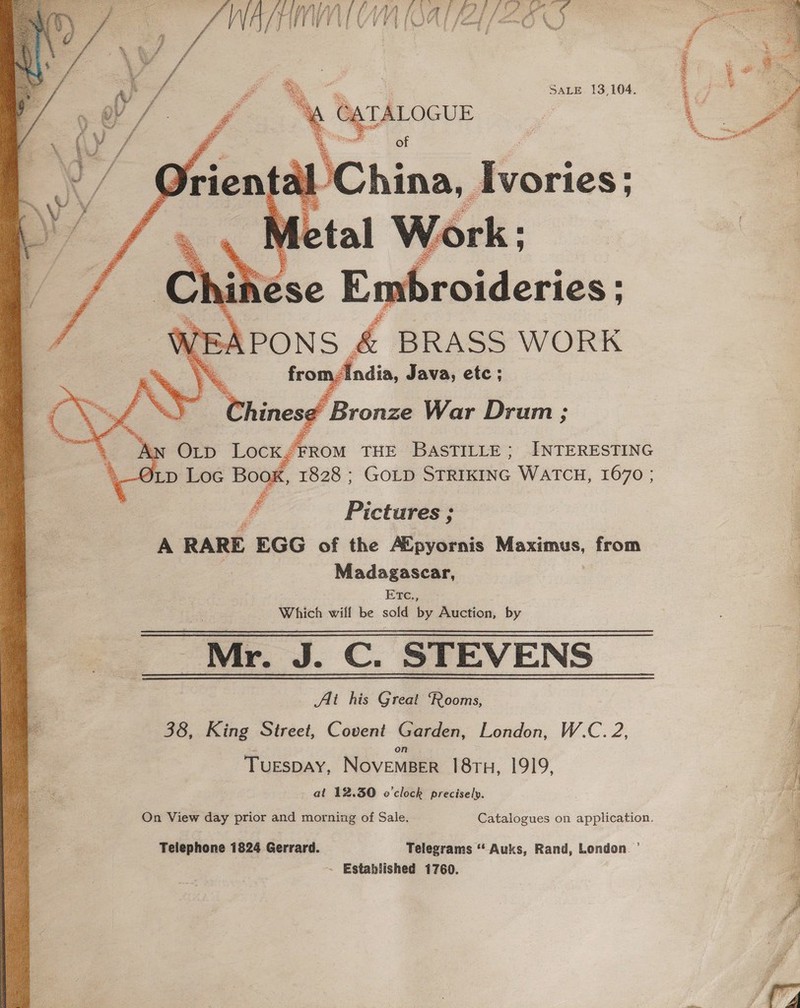    Ei i a. . : yor te SALE 13,104, Bee = 3s pac ae ee ; a as TALOGUE ‘ 2 s Saar i 0 of hina, | Ivories; § Aw Orp Lock “FROM THE BASTILLE; INTERESTING OLD Loc Book, 1828 ; GOLD STRIKING WATCH, 1670 ; Ph yy Pictares ; A RARE EGG of the AX pyornis oe from Madagascar, ETCc., Which wiflf be sold by Auction, by Mr. J. Cc. STEVENS Alt his Great Rooms, 38, King Street, Covent Garden, London, W.C. 2, TuespAY, NovemBer 18ru, 1919, at 12.30 o'clock precisely. On View day prior and morning of Sale. Catalogues on application. Telephone 1824 Gerrard. Telegrams “ Auks, Rand, London. ’ ~ Established 1760.