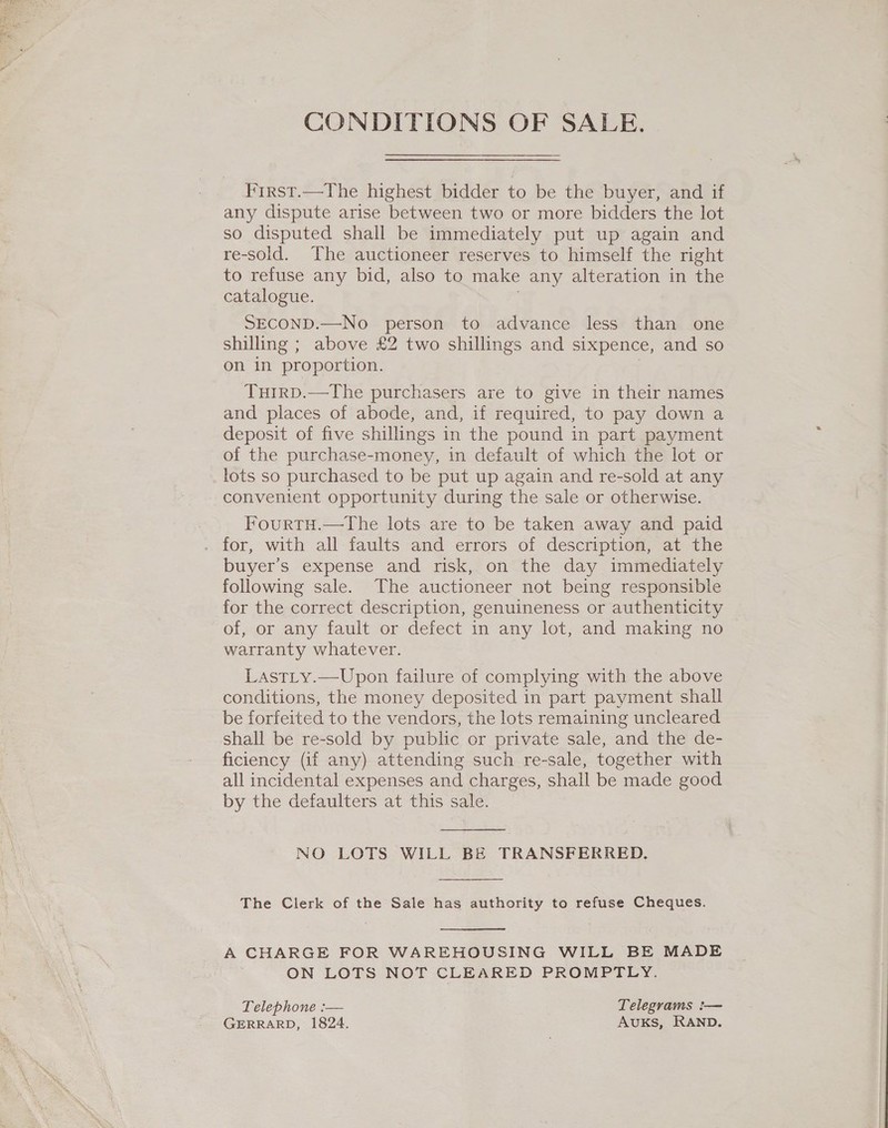 CONDITIONS OF SALE. First.—The highest bidder to be the buyer, and if any dispute arise between two or more bidders the lot so disputed shall be immediately put up again and re-sold. The auctioneer reserves to himself the right to refuse any bid, also to make any alteration in the catalogue. SECOND.—No person to advance less than one shilling ; above £2 two shillings and sixpence, and so on in proportion. TuirD.—The purchasers are to give in their names and places of abode, and, if required, to pay down a deposit of five shillings in the pound in part payment of the purchase-money, in default of which the lot or lots so purchased to be put up again and re-sold at any convenient opportunity during the sale or otherwise. FourtH.—the lots are to be taken away and paid . for, with all faults and errors of description, at the buyer’s expense and risk, on the day immediately following sale. The auctioneer not being responsible for the correct description, genuineness or authenticity of, or any fault or defect in any lot, and making no warranty whatever. Lastty.—Upon failure of complying with the above conditions, the money deposited in part payment shall be forfeited to the vendors, the lots remaining uncleared shall be re-sold by public or private sale, and the de- ficiency (if any) attending such re-sale, together with all incidental expenses and charges, shall be made good by the defaulters at this sale.  NO LOTS WILL BE TRANSFERRED.  The Clerk of the Sale has authority to refuse Cheques.  A CHARGE FOR WAREHOUSING WILL BE MADE ON LOTS NOT CLEARED PROMPTLY. Telephone :— Telegrams :— GERRARD, 1824. AvuKS, RAND.