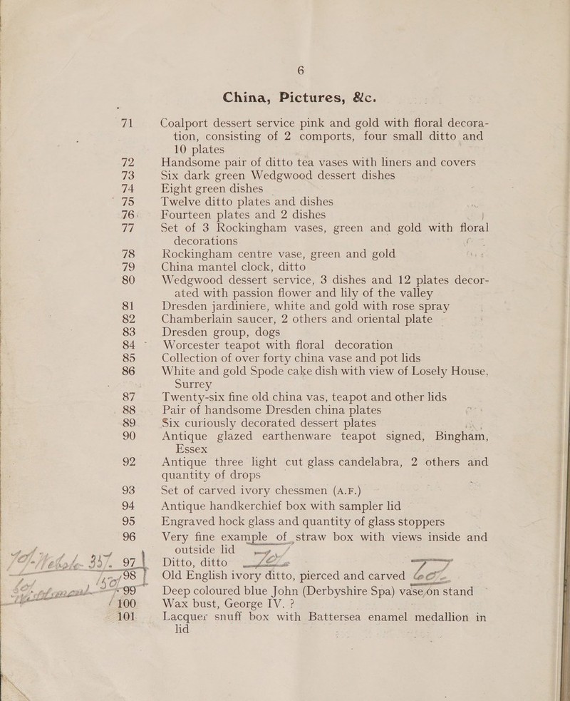 spl 72 74 aS 78 79 80 81 82 83 85 86 87 88 89 90 92 6 China, Pictures, &amp;c. Coalport dessert service pink and gold with floral decora- tion, consisting of 2 comports, four small ditto and 10 plates Handsome pair of ditto tea vases with liners and covers Six dark green Wedgwood dessert dishes Eight green dishes Twelve ditto plates and dishes Fourteen plates and 2 dishes Set of 3 Rockingham vases, green and gold with floral decorations Kkockingham centre vase, green and gold China mantel clock, ditto Wedgwood dessert service, 3 dishes and 12 plates decor- ated with passion flower and lily of the valley Dresden jardiniere, white and gold with rose spray Chamberlain saucer, 2 others and oriental plate | Dresden group, dogs Worcester teapot with floral decoration Collection of over forty china vase and pot lids White and gold Spode cake dish with view of Losely House, Surrey Twenty-six fine old china vas, teapot and other lids Pair of handsome Dresden china plates Six curiously decorated dessert plates Antique glazed earthenware teapot signed, Binbhean, Essex Antique three light cut glass candelabra, 2 others and quantity of drops Set of carved ivory chessmen (A.F.) Antique handkerchief box with sampler lid ~ Engraved hock glass and quantity of glass stoppers Very fine example &lt; oF straw box with views inside and OUtsiGe iG? aay Ditto, ditto- W~&amp;e WPA Old English i ivory ditto, pierced and carved Deep coloured blue John (Derbyshire Spa) vase.on ‘se on stand Wax bust, George IV. ? Lacquer snuff box with Battersea enamel Bacdallion in lid :