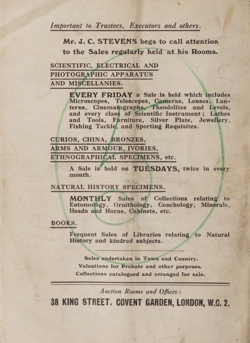 Important to Trustees, Executors and others. Mr. J. C. STEVENS begs to call attention to the Sales regularly held at his Rooms. Pod SCIENTIFIC, ELECTRICAL AND PHOTOG APHIC APPARATUS % AND CELE EVERY FRIDAY a Sale is held which Nectiace “Microscopes, Telescopes, ras, Lenses, Lan- . terns, Cinema graphs, Theodolits and Levels, and every class of Scientific Instrument ; fy, and Tools, Farniture, Silver Plate, Jewe ory , Fishing Tackle, and Sporting Requisites. 3 | | ‘    CURIOS, CHINA, BRONZES, ARMS AND ARMOUR, IVORIES, ETHNOGRAPHICAL SPECIMENS, etc. A Sale is held on TU . DAYS, twice in np       month. am NATURAL HISTORY SPECIMENS. i  Entomology, Ornithelo, y, Conchology, yee _ Heads and Horns, Cabinets, etc. A BOOKS. renege f Frequent Sales of Libraries relating. to Natural = and kindred subjects. Sales ‘undertaken in Town “end Country. Valuations for Probate and other purposes. Collections catalogued and arranged for sale.   Auction Rooms and Offices: 38 KING STREET, COVENT GARDEN, LONDON, W.C. 2.