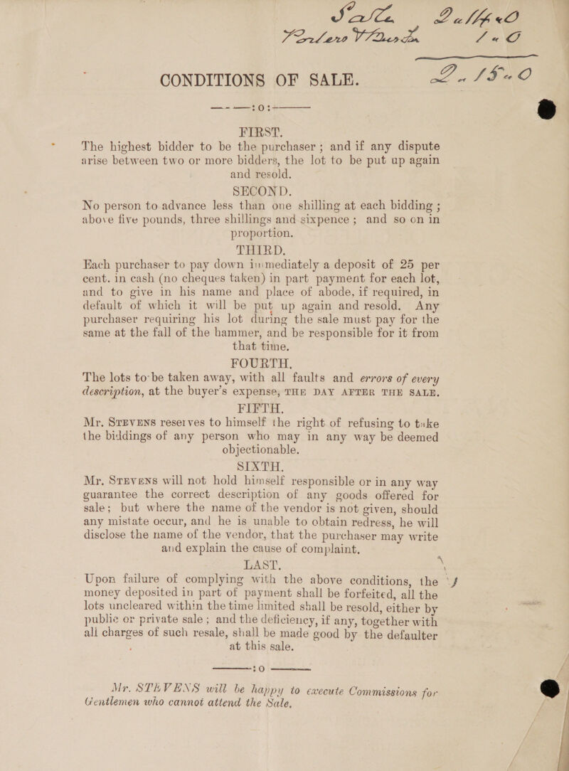 A A L alpine Fo ee 7G  CONDITIONS OF SALE. PLS SIO —--—:0:-  FIRST. The highest bidder to be the purchaser ; and if any dispute arise between two or more bidders, the lot to be put up again and resold. SECOND. No person to advance less than one shilling at each bidding ; above five pounds, three shillings and sixpence; and so on in proportion. THIRD. Each purchaser to pay down immediately a deposit of 25 per cent. in cash (no cheques taken) in part payment for each lot, and to give in his name and place of abode, if required, in default of which it will be put up again and resold, Any purchaser requiring his lot during the sale must pay for the same at the fall of the hammer, and be responsible for it from | that time. FOURTH. The lots to-be taken away, with all faults and errors of every description, at the buyer’s expense, THE DAY AFTER THE SALN. FIFTH. Mr, STEVENS reserves to himself the right of refusing to tuke the biddings of any person who may in any way be deemed objectionable. SIXTH. Mr, Stevens will not hold himself responsible or in any way guarantee the correct description of any goods offered for sale; but where the name of the vendor is not given, should any mistate occur, and he is unable to obtain redress, he will disclose the name of the vendor, that the purchaser may write aud explain the cause of complaint, LAST. es - Upon failure of complying with the above conditions, the ‘f money deposited in part of payment shall be forfeited, all the lots uncleared within the time limited shall be resold, either by public or private sale ; and the deficiency, if any, together with ali charges of such resale, shall be made good by the defaulter at this sale.  20  Mr. STEVENS will be happy to execute Commissions for Gentlemen who cannot attend the Sale, 