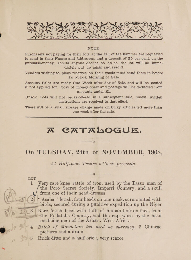  Purchasers not paying for their lots at the fall of the hammer are requested to send in their Names and Addresses, and a deposit of 25 per cent. on the purchase-money; should anyone decline to do so, the lot will be imme- diately put up again and resold. Vendors wishing to place reserves on their goods must hand them in before 12 o’clock Morning of Sale. Account Sales are ready One Week after day of Sale, and will be posted if not applied for. Cost of money order and postage will be deducted from amounts under £1. Unsold Lots will not be re-offered in a subsequent sale, unless written instructions are received to that effect. There will be a small storage charge made on bulky articles left more than one week after the sale.  A CATALOGUE. 18) On TUESDAY, 24th of NOVEMBER, 1908, At Half-past Twelve o’Clock precisely. O LOT 1 Very rare knee rattle of iron, used by the Tasso men of a the Poro Secret Society, Imperri Country, and a skull (oO from one of their head-dresses Vo 09 | (2) “Asaba”’ fetish, four heads on one neck, surmounted with “ ~~ birds, secured during a punitive expedition up the Niger ae See 3 | Rare fetish head with tufts of human hair on face, from q _1-e-the Fellatahs Country, end the cap worn by the head | 5 medicine man of the Ashari, West Africa . «= 9 ~4 Brick of Mongolian tea used as currency, 3 Chinese o pictures and a drum  
