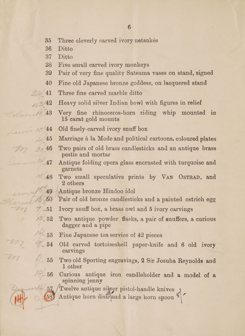 35 36 O77 38 39 40 VAL vo AA 45 46 47 48 ‘&gt; Ag F/ til 4, 52, (SL 5B 55 “41 BG 4/5 6 Three cleverly carved ivory netsukés Ditto Ditto Five small carved ivory monkeys Pair of very fine quality Satsuma vases on stand, signed Fine old Japanese bronze goddess, on lacquered stand Three fine carved marble ditto Heavy solid silver Indian bowl with figures in relief Very fine rhinoceros-horn riding whip mounted in 15 carat gold mounts Old finely-carved ivory snuff box Marriage 4 la Mode and political cartoons, coloured plates Two pairs of old brass candlesticks and an antique brass pestle and mortar Antique folding opera glass encrusted with turquoise and garnets Two small speculative prints by VAN OsTRAD, and 2 others Ivory snuff box, a brass owl and 5 ivory carvings Two antique powder flasks, a pair of snuffers, a@ curious dagger and a pipe Fine Japanese tea service of 42 pieces Old carved tortoiseshell paper-knife. and 6 old ivory carvings Two old Sporting engravings, 2 Sir Josuha Reynolds and 1 other Curious antique iron candleholder and a model of a spinning jenny Twelve antique silver pistol-handle knives Antique horn aist\end a large horn spoon “\-