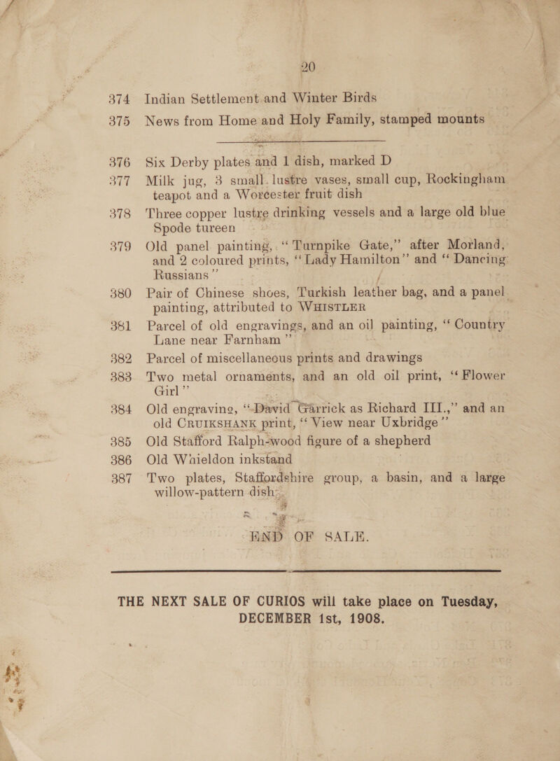 374 375 376 BE 378 379 381 382 383 384 385 386 387 20 Indian Settlement and Winter Birds News from Home and Holy Family, stamped mounts Six Derby plates and 1 dish, marked D teapot and a Worcester fruit dish Spode tureen Old panel painting, ‘Turnpike Gate,” after Morland, Russians ” / painting, attributed to WHISTLER Lane near Farnham ”’ Parcel of miscellaneous prints and fe ae ee metal ornaments, and an old oil print, ‘‘ Flower Garl’ : Old engraving, “David Garrick as Richard III.,” and an old ORUIKSHANK print, “ View near Uxbridge 2 Old Stafford Ralph-wood figure of a ga te Old Whieldon inkstand Two plates, Staffordshire group, a basin, and a large willow-pattern dish-. ee Aue. aN ee  DECEMBER 1st, 1908. . ae ae