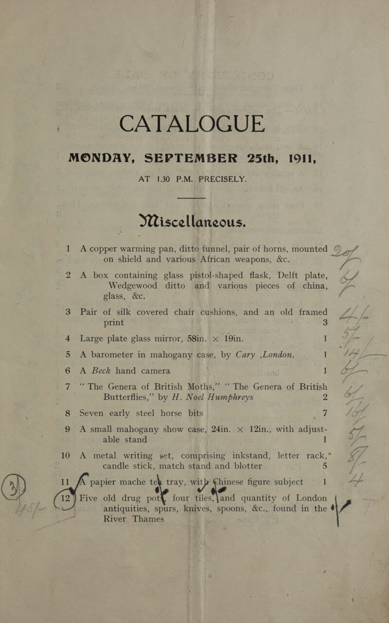 CATALOGUE MONDAY, SEPTEMBER 25th, I9I1, AT 1.30 P.M. PRECISELY. WWiscellaneous. 1 A copper warming pan, ditto funnel, pair of horns, mounted © . on shield and various African weapons, &amp;c. 2 A box containing glass pistol-shaped flask, Delft plate, Wedgewood ditto and various pieces of china, &gt; glass, &amp;c. 3 Pair of silk covered chair cushions, and an old framed we print ' 3 4 Large plate glass mirror, 58in. x 19in. | 1 5 A barometer in mahogany case, by Cary ,London. tM PAL 6 A Beck hand camera I be Be - 7 “ The Genera of British Moths,’’ “ The Genera of British ¥ $2 Butterflies,’ by H. Noel Humphreys 2. = aes Seven. early steel horse bits of) 9 A small mahogany show case, 24in. &lt;x 12in., with adjust- “ 10 A metal writing set, comprising inkstand, letter rack,”° candle stick, match stand and blotter . 5    [A papier mache te tray, Bene ie. figure subject 1 oa 12} Five old drug net four tiles,jand quantity of London antiquities, spurs, knives, osaba ce ound in the Vv River Thames