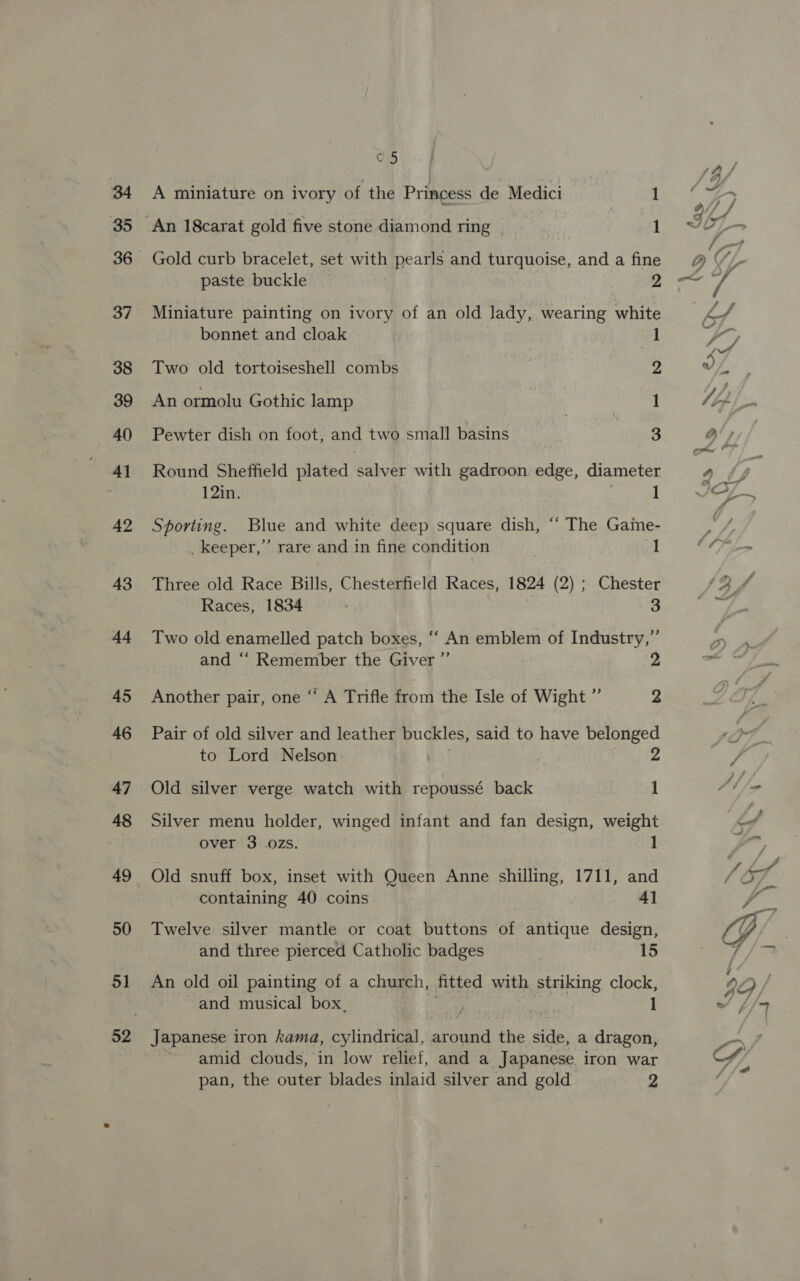42 43 d4 45 46 47 48 49 50 51 05 A miniature on ivory of the Princess de Medici _ 1 An 18carat gold five stone diamond ring | 1 _ Gold curb bracelet, set with pearls and turquoise, and a fine paste buckle . 2 Miniature painting on ivory of an old lady, wearing white bonnet and cloak fl Two old tortoiseshell combs 2 An ormolu Gothic lamp 1 Pewter dish on foot, and two small basins | 3 Round Sheffield plated salver with gadroon edge, diameter 12in. 1 Sporting. Blue and white deep square dish, “* The Game- _ keeper,” rare and in fine condition ol Three old Race Bills, Chesterfield Races, 1824 (2) ; Chester Races, 1834 3 Two old enamelled patch boxes, ‘‘ An emblem of Industry,” and ‘‘ Remember the Giver ”’ Another pair, one “ A Trifle from the Isle of Wight ” 2 Pair of old silver and leather buckles, said to have belonged to Lord Nelson 2 Old silver verge watch with repoussé back 1 Silver menu holder, winged infant and fan design, weight over 3 0Zs. 1 Old snuff box, inset with Queen Anne shilling, 1711, and containing 40 coins 41 Twelve silver mantle or coat buttons of antique design, and three pierced Catholic badges 15 An old oil painting of a church, fitted with striking clock, and musical box. J . ‘ 1 apanese iron kama, cylindrical, around the side, a dragon p y. : gon, ~ amid clouds, in low relief, and a Japanese iron war pan, the outer blades inlaid silver and gold 3