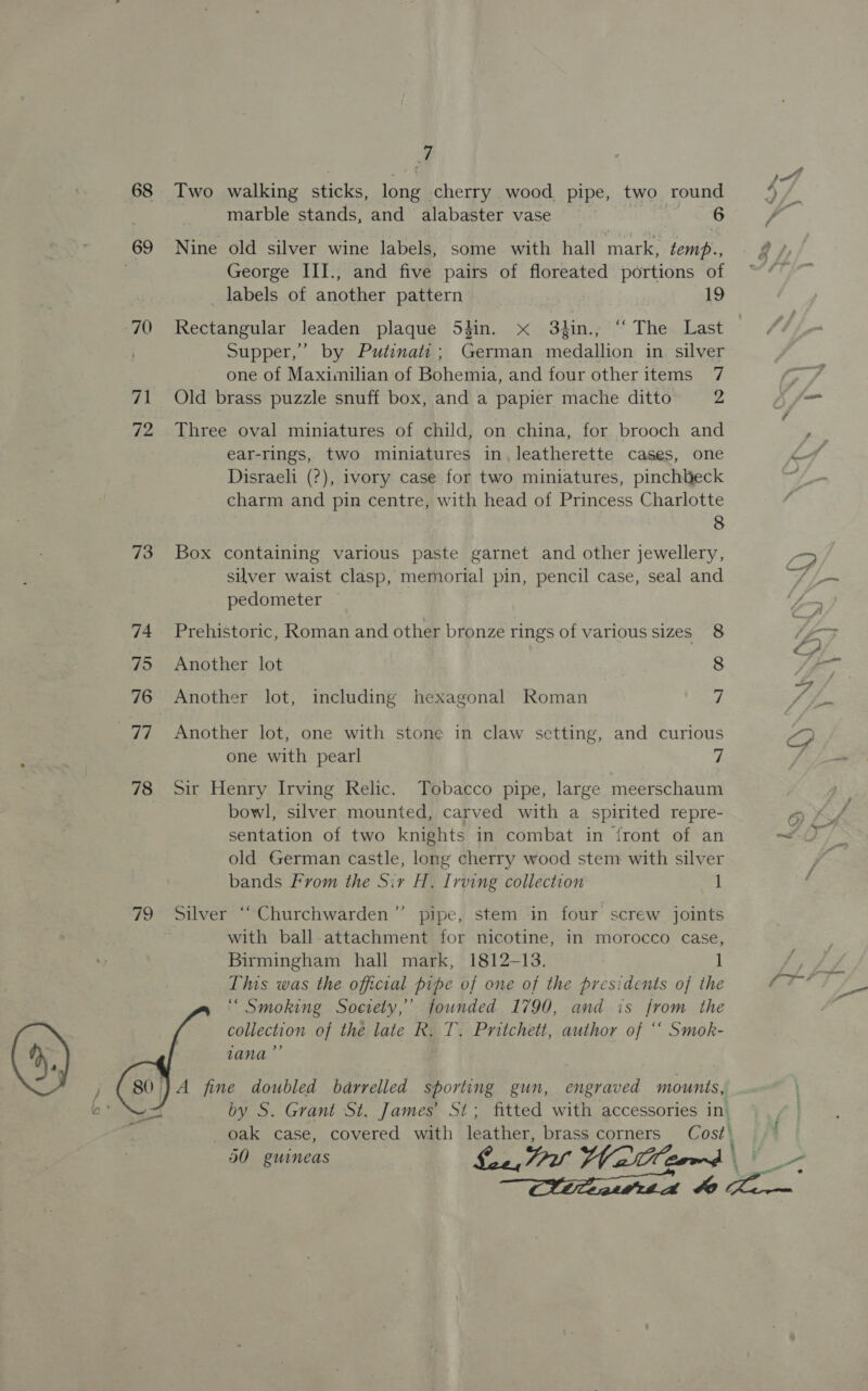 68 69 70 ‘a 72 73 74 75 76 ny 78  a Two walking sticks, long” cherry wood pipe, two round marble stands, and alabaster vase 6 Nine old silver wine labels, some with hall mark, temp., George III., and five pairs of floreated portions of labels of another pattern 19 Rectangular leaden plaque Sdin. x 3t4in., “ The Last Supper,’ by Putinati; German medallion in silver one of Maximilian of Bohemia, and four other items 7 Old brass puzzle snuff box, and a papier mache ditto 2 Three oval miniatures of child, on china, for brooch and ear-rings, two miniatures in. leatherette cases, one Disraeli (?), ivory case for two miniatures, pinchbeck charm and pin centre, with head of Princess Charlotte 8 Box containing various paste garnet and other jewellery, silver waist clasp, memorial pin, pencil case, seal and pedometer Prehistoric, Roman and other bronze rings of various sizes 8 Another lot 8 Another lot, including hexagonal Roman 7 Another lot, one with stone in claw setting, and curious one with pearl 7 Sir Henry Irving Relic. Tobacco pipe, large meerschaum bowl, silver mounted, carved with a spirited repre- sentation of two knights in combat in front of an old German castle, long cherry wood stem with silver bands From the Sir H. Irving collection 1 , Silver “Churchwarden’”’ pipe, stem in four screw joints with ball attachment for nicotine, in morocco case, Birmingham hall mark, 1812-13. l This was the official pipe of one of the presidents of the “ Smoking Society,’ founded 1790, and is from the collection of the late R, T. Pritchett, author of “ Smok- zana”’ A fine doubled barrelled sporting gun, engraved mounts, oak case, covered with fetes brass corners Cost\ 50 guineas Le, 7 Wal 2rmrd \ Niiteatit a