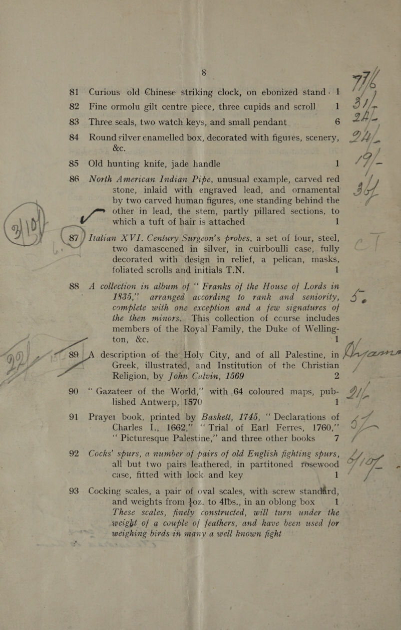 81 Curious old Chinese striking clock, on ebonized stand- 1 82 Fine ormolu gilt centre piece, three cupids and scroll 1 83 Three seals, two watch keys, and small pendant ; 6 84 Round silver enamelled box, decorated with figures, scenery, &amp;C. | 85 Old hunting knife, jade handle 1 86 North American Indian Pipe, unusual example, carved red stone, inlaid with engraved lead, and ornamental ge by two carved human figures, one standing behind the P é '\ | fo other in lead, the stem, partly pillared sections, to \ by aa which a tuft of hair is attached 1 A \ 87 j/ Italian XVI. Century Surgeon’s probes, a set of four, steel, Sis lof two damascened in silver, in cuirboulli case, fully decorated with design in relief, a pelican, masks, foliated scrolls and initials T.N. 1 88 A collection in album of ‘‘ Franks of the House of Lords in 1835,’ arranged according to vank and semornity, complete with one exception and a few signatures of the then minors. This collection of course includes members of the Royal Family, the Duke of Welling- SL) &lt;i ton, &amp;c. : a “4 0) } : 89 A description of the Holy City, and of all Palestine, in btty Greek, illustrated, and Institution of the Christian a Religion, by John Calvin, 1569 y 90 ‘ Gazateer of the World,” with .64 coloured maps, pub- lished Antwerp, 1570 1 91 Prayer book, printed by Baskett, 1745, ‘‘ Declarations of Charles I.,. 1662,” ‘‘ Trial of Earl Ferres, 1760,”’ ‘“ Picturesque Palestine,’ and three other books ri 92 Cocks’ spurs, a number of pairs of old English fighting spurs, all but two pairs leathered, in partitoned rosewood case, fitted with lock and key 1 93 Cocking scales, a pair of oval scales, with screw standard, and weights from 4oz. to 4fbs., in an oblong box ] These scales, finely constructed, will turn under the weight of a couple of feathers, and have been used for weighing birds in many a well known fight