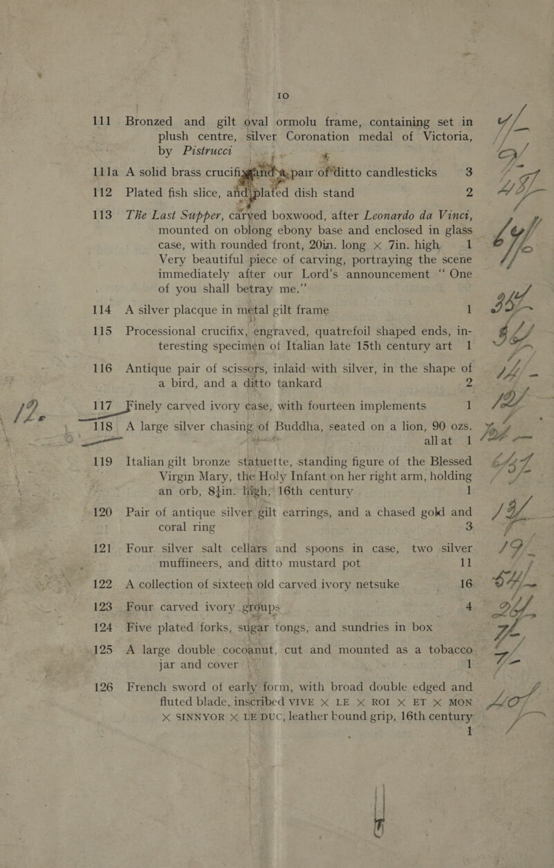 g tLe IO 111 Bronzed and gilt oval ormolu frame, containing set in plush centre, silver Coronation medal of Victoria, by Pustrucct She % lila A solid brass crucifizgts cs pair ofditto candlesticks 3 112 Plated fish slice, aid plated dish stand — 2 113° The Last Supper, carved boxwood, after Leonardo da Vinct, mounted on oblong ebony base and enclosed in glass case, with rounded front, 20in. long x 7in. high 1 Very beautiful piece of carving, portraying the scene immediately after our Lord’s announcement “‘ One of you shall betray me.” }     114 A silver placque in metal gilt frame ) 1 115 Processional crucifix, engraved, quatrefoil shaped ends, in- teresting specimen of Italian late 15th century art 1 a bird, and a ditto tankard | 117 Finely carved ivory case, with fourteen implements 1 118 A large silver aes: SF Buddha, seated on a lion, 90 ozs. 119 Italian gilt bronze statuette, standing figure of the Blessed Virgin Mary, the Holy Infant on Hier right arm, ee an orb, 8}in. high, 16th century 120 Pair of antique silver gilt earrings, and a chased gold and coral ring : 3 121 - Four. silver salt cellars and spoons in case, two silver 122 A collection of sixteen old carved ivory netsuke SOF 123 Four carved ivory groups 4 124 Five plated forks, sugar tongs, and sundries in box 125 A large double cocoanut, cut and mounted as a tobacco jar and cover | 1 126 French sword ot early form, with broad double edged and fluted blade, inscribed VIVE X LE X ROI.X ET X MON I — ees 