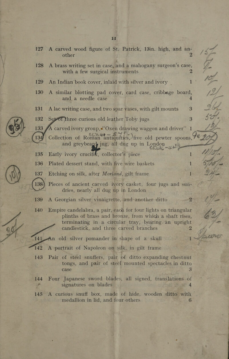{27 128  tl A carved wood figure of St. Patrick, 13in. high, and an- other 9 A brass writing set in case, and a mahogany surgeon’s case, with a few surgical instruments 2 An Indian book cover, inlaid with silver and ivory _ 1 and a needle case 4 A lac writing case, and two spar yases, with gilt mounts 3 3 three curious old leather Toby jugs    A carved ivory group,*“Oxen drawi ing waggon and driver” 1 F iain ) | Collection of ROSE aeuics Vive old pewter spoons, +‘ Eeren and greybea ug, all dug up in Londo | ee. g up in Tea —ystle 135 Early ivory crucifik, collector’s piece 1 136 Plated dessert stand, with fiv e wire baskets 1 Etching on silk, after M orland, apilt frame a 139 140 S 143 Pieces of ancient carved ivory , casket, four jugs and sun- dries, nearly all dug up in London \ Empire candelabra, a pair, each for four lights on triangular plinths of brass and bronze, from which a shaft rises, terminating in a circular tray, bearing. an upright A portrait of Napoleon on suk, in gilt frame Pair of steel snuffers, pair bf ditto expanding chestnut tongs, and pair of steel mounted spectacles in ditto case , : 3 Four Japanese sword blades, all signed, translations of signatures on blades Boat 4 A curious snuff box, made of hide, wooden ditto with