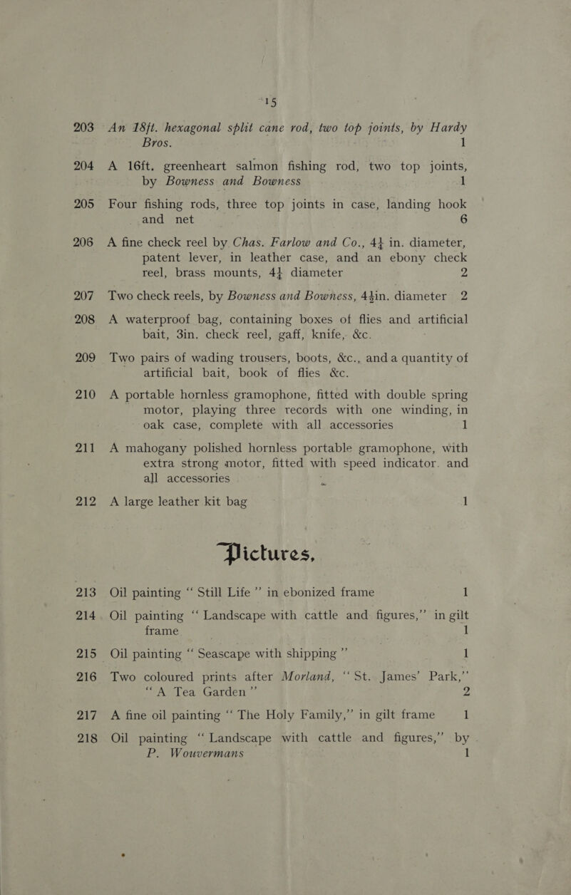 203 204 205 206 207 208 209 210 211 212 213 214 215 216 217 218 “16 An 18ft. hexagonal split cane rod, two ae joints, by Hardy Bros. 1 A 16ft. greenheart salmon fishing rod, two top joints, by Bowness and Bowness 1 Four fishing rods, three top joints in case, landing hook and net 6 A fine check reel by. Chas. Farlow and Co., 44 in. diameter, patent lever, in leather case, and an ebony check reel, brass mounts, 4} diameter 2 Two check reels, by Bowness and Bowness, 44in. diameter 2 A waterproof bag, containing boxes of flies and artificial bait, 3in. check reel, gaff, knife, &amp;c. Two pairs of wading trousers, boots, &amp;c., anda quantity of artificial bait, book of flies &amp;c. A portable hornless gramophone, fitted with double spring motor, playing three records with one winding, in oak case, complete with all accessories 1 A mahogany polished hornless portable gramophone, with extra strong motor, fitted ae speed indicator. and all accessories ~ A large leather kit bag 1 Pictures, Oil painting “ Still Life ’’ in ebonized frame 1 Oil painting ‘‘ Landscape with cattle and figures,’ in gilt frame ? 1 Oil painting “‘ Seascape with shipping ”’ | 1 Two coloured prints after Morland, “ St.. James’ Park,”’ ““A Tea Garden ”’ d A fine oil painting “‘ The Holy Family,” in gilt frame 1 Oil painting “‘ Landscape with cattle and figures,’ by . P. Wouvermans 1