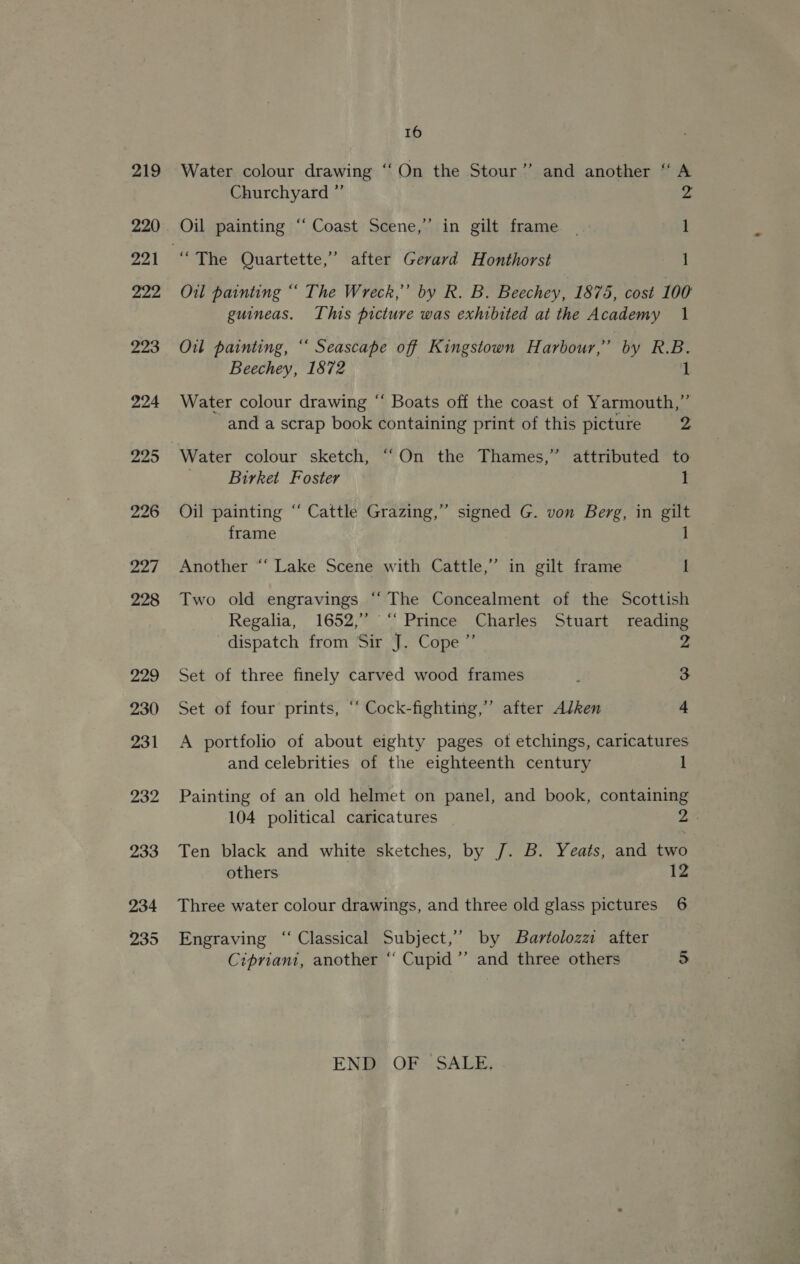 Water colour drawing ‘‘On the Stour” and another “ A Churchyard ” 2 Oil painting “‘ Coast Scene,” in gilt frame | 1 “The Quartette,’ after Gerard Honthorst 1 Oil painting “ The Wreck,’’ by R. B. Beechey, 1875, cost 100 guineas. This picture was exhibited at the Academy 1 Oil painting, “‘ Seascape off Kingstown Harbour,” by R.B. Beechey, 1872 | Water colour drawing “ Boats off the coast of Yarmouth,” and a scrap book containing print of this picture z Water colour sketch, ““On the Thames,” attributed to __Birket Foster 1 Oil painting “ Cattle Grazing,” signed G. von Berg, in gilt frame 1 Another “‘ Lake Scene with Cattle,” in gilt frame I Two old engravings ‘“‘ The Concealment of the Scottish Regalia, 1652,” ‘‘ Prince Charles Stuart reading dispatch from Sir J. Cope ”’ 2 Set of three finely carved wood frames : 3 Set of four prints, ‘‘ Cock-fighting,”’ after Alken 4 A portfolio of about eighty pages ot etchings, caricatures and celebrities of the eighteenth century ] Painting of an old helmet on panel, and book, containing 104 political caricatures | 22 Ten black and white sketches, by J. B. Yeats, and two others 12 Three water colour drawings, and three old glass pictures 6 Engraving “ Classical Subject,’ by Bartolozz after Cipriani, another “ Cupid’ and three others 5 EN® OF SALE,