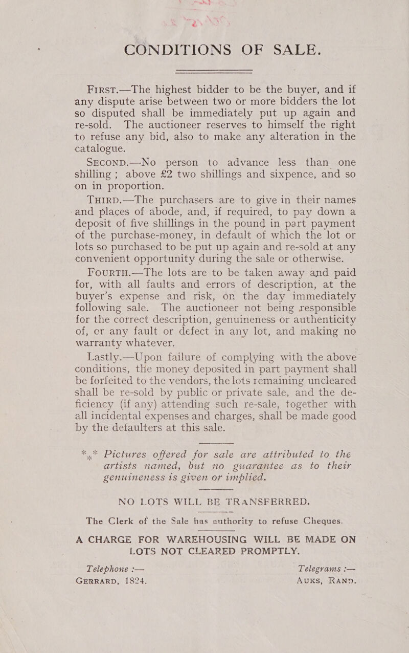 CONDITIONS OF SALE. First.—The highest bidder to be the buyer, and if any dispute arise between two or more bidders the lot so disputed shall be immediately put up again and re-sold. The auctioneer reserves to himself the right to refuse any bid, also to make any alteration in the catalogue. SECOND.—No person to advance less than one shilling ; above £2 two shillings and sixpence, and so on in proportion. TuirpD.—The purchasers are to give in their names and places of abode, and, if required, to pay down a deposit of five shillings in the pound in part payment of the purchase-money, in default of which the lot or lots so purchased to be put up again and re-sold at any convenient opportunity during the sale or otherwise. FourtTH.—The lots are to be taken away and paid for, with all faults and errors of description, at the buyer's expense and risk, on the day immediately following sale. The auctioneer not being responsible for the correct description, genuineness or authenticity of, or any fault or defect in any lot, and making no warranty whatever. Lastly.—Upon failure of complying with the above conditions, the money deposited in part payment shall be forfeited to the vendors, the lots remaining uncleared shall be re-sold by public or private sale, and the de- ficiency (if any) attending such re-sale, together with all incidental expenses and charges, shall be made good by the detaulters at this sale. Sle sls artists named, but no guarantee as to their genuineness 1s given or implied. NO LOTS WILL BE TRANSFERRED.  The Clerk of the Sale has authority to refuse Cheques. A CHARGE FOR WAREHOUSING WILL BE MADE ON LOTS NOT CLEARED PROMPTLY. Telephone :— Telegrams :— GERRARD, 1824. AUKS, RAND.