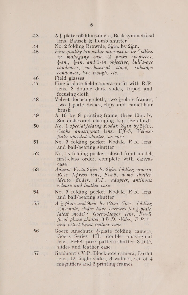 A3 A4 AS A6 47 48 AQ 50 51 D2 53 O34 J oy) 5 A }-plate roli film camera, Beck symmetrical lens, Bausch &amp; Lomb shutter No. 2 folding Brownie, 34in. by 24in. Fine quality binocular microscope by Collins in mahogany case, 2 pairs eyepieces, t-in., 4-1n. and 1\-in. objective, bull’s-eye condenser, mechanical stage, substage condenser, live trough, etc. Field glasses Fine }-plate field:camera outfit with R.R. lens, 3 double dark slides, tripod and focusing cloth Velvet focusing cloth, two }-plate frames, — two 4-plate dishes, clips and camel hair brush A 10 by 8 printing frame, three 10in. by Sin. dishes and changing bag (Bereford) No. 1 spectral folding Kodak, 341n. by 2hin., Cooke anastigmat lens, F/6-5, Velosto fully speeded shutter, as new No. 3 folding pocket Kodak, R.R. lens, and ball-bearing shutter No, 14 folding pocket, closed front model, first-class order, complete with canvas case Adams’ Vesta 34in. by 241n. folding camera, Ross Xpress lens, F'/4:5, acme shutter, idento finder, F.P. adapter, antinous release and leather case No. 3 folding pocket Kodak, R.R. lens, and ball-bearing shutter A }-plate and 9cm. by 12cm. Goerz folding Anschutz, slides have carriers for }-plate, latest model ; Goerz-Dagor lens, F/4-5, focal plane shutter, 3 DD. slides, F.P.A.. and velvet-lined leather case Goerz Anschutz 4-plate folding camera, Goerz “Series “Ml; ‘double anastigmat lens, F/6-8, press pattern shutter, 3 D.D. slides and leather case Gaumont’s V.P. Blocknote camera, Darlot lens, 12 single slides, 3 wallets, set of 4 magnifiers and 2 printing frames