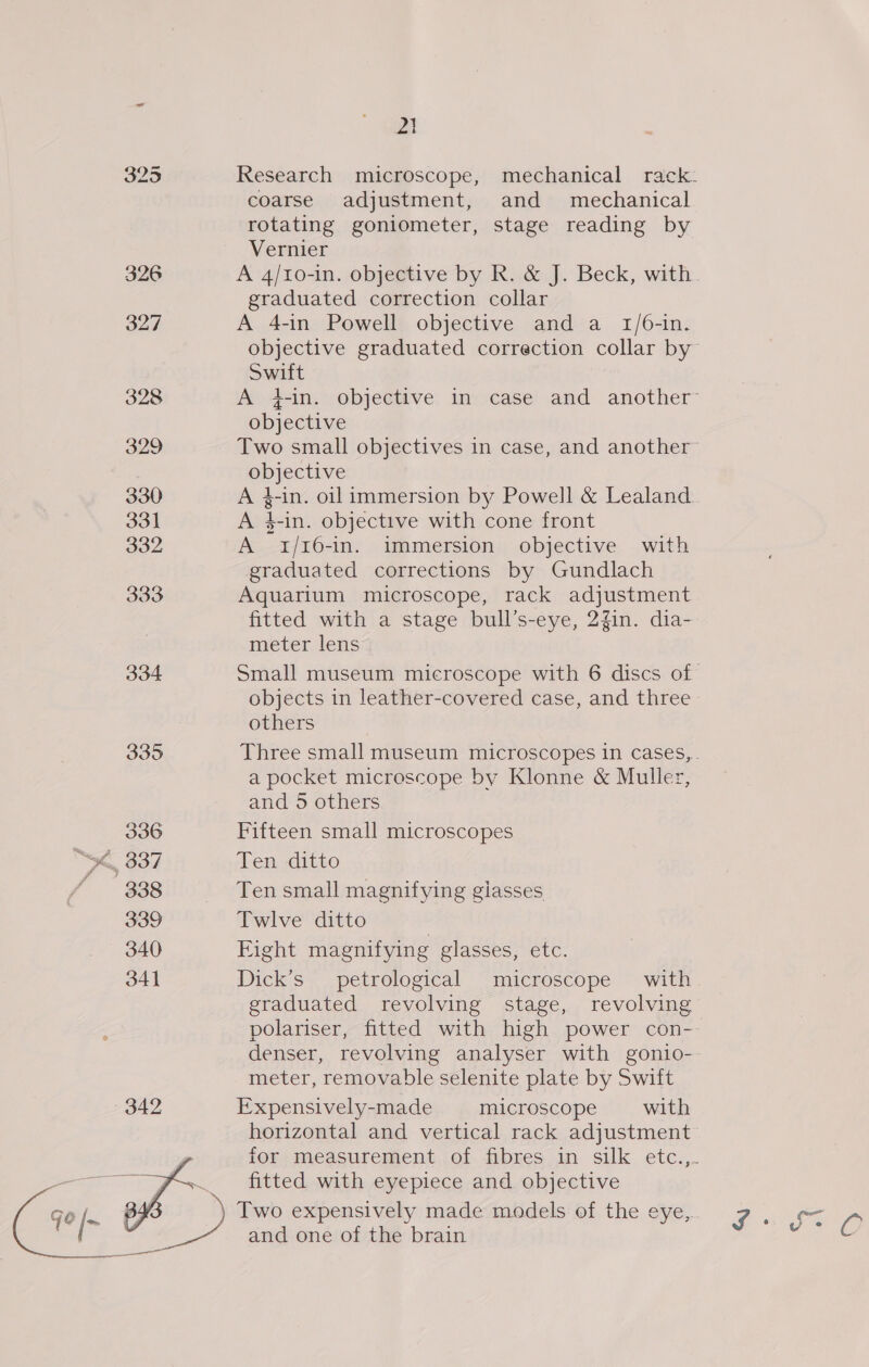 326 327 328 329 330 331 332 333 334 335 336 339 340 341 342 2} Research microscope, mechanical rack- coarse adjustment, and mechanical rotating goniometer, stage reading by Vernier A 4/10-in. objective by R. &amp; J. Beck, with. graduated correction collar A 4-in Powell objective and a 1/6-in. objective graduated correction collar by Swift A 4-in. objective in case and another objective Two small objectives in case, and another objective A #-in. oil immersion by Powell &amp; Lealand A $-in. objective with cone front A 1/16-in. immersion objective with graduated corrections by Gundlach Aquarium microscope, rack adjustment fitted with a stage bull’s-eye, 2gin. dia- meter lens Small museum microscope with 6 discs of. objects in leather-covered case, and three others Three small museum microscopes in cases,. a pocket microscope by Klonne &amp; Muller, and 5 others Fifteen small microscopes Ten ditto Ten small magnifying giasses Twlve ditto Fight magnifying glasses, etc. Dick’s petrological microscope’ with graduated revolving stage, revolving polariser, fitted with high power con- denser, revolving analyser with gonio- meter, removable selenite plate by Swift Expensively-made microscope with horizontal and vertical rack adjustment for measurement of fibres in silk etc..,.. fitted with eyepiece and objective and one of the brain