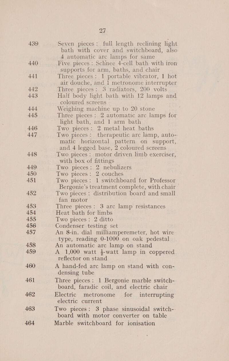 439 440 44] 442 443 444 445 446 447 449 450 451 452 453 454 455 456 457 458 459 460 461 462 463 464 27 Seven pieces ;, full. length reclining ght: bath with cover and switchboard, also 4 automatic arc lamps for same Five pieces : Schnee 4-cell bath with iron supports for arm, baths, and chair Three pieces: 1 portable vibrator, 1 hot air douche, and 1 metronome interrupter Three pieces: 3 radiators, 200 volts Half body light bath with 12 lamps and coloured screens Weighing machine up to 20 stone Three pieces : 2 automatic arc lamps for light bath, and 1 arm bath Two pieces: 2 metal heat baths Two pieces: therapeutic arc lamp, auto-- matic horizontal pattern on support, and 4 legged base, 2 coloured screens Two pieces : motor driven limb exerciser, with box of fittings Two pieces:.2 nebulizers Two pieces: 2 couches Two pieces: 1 switchboard for ee Bergonie’s treatment complete, with chair Two pieces: distribution board and small. fan motor Three pieces: 3 arc lamp resistances Heat bath for limbs Two pieces: 2 ditto Condenser testing set An 8-in. dial milliamperemeter, hot wire type, reading 0-1000 on oak pedestal An automatic arc lamp on stand A 1,000 watt 4-watt lamp in coppered. reflector on stand A hand-fed arc lamp on stand with con- densing tube Three pieces: 1 Bergonie marble switch-- board, faradic coil, and electric: chair Electric metronome /Aor... interrupting electric current Two pieces: 3 phase sinusoidal switch-- board with motor converter on table Marble switchboard for ionisation