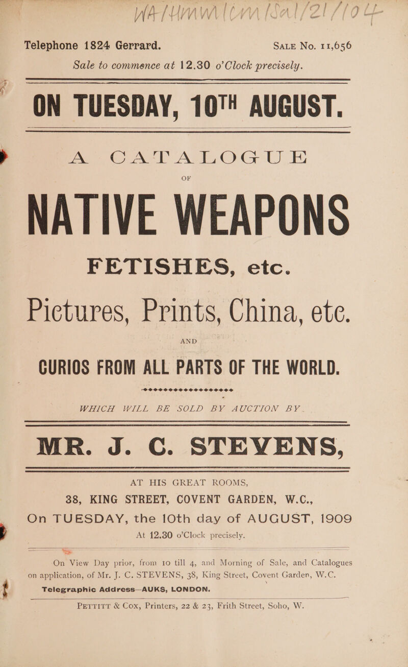 Telephone 1824 Gerrard. SALE No. 11,056 Sale to commence at 12.30 o’Clock precisely. ON TUESDAY, 10! AUGUST. NATIVE WEAPONS FETISHES, etc.  Pictures, Prints, China, ete. AND | CURIOS FROM ALL PARTS OF THE WORLD. SOSSSOOCSSSOSCOCOCSOSOS GE I BE SOLD BACOAUOCTION BY. MR. J. C. STEVENS, AT HIS GREAT ROOMS, 38, KING STREET, COVENT GARDEN, W.C., On TUESDAY, the 10th day of AUGUST, 1909 At 12.80 o’Clock precisely.  ———_ On View Day prior, from 1o till 4, and Morning of Sale, and Catalogues on application, of Mr. J. C. STEVENS, 38, King Street, Covent Garden, W.C. Telegraphic Address—AUKS, LONDON.  PETTITT &amp; Cox, Printers, 22 &amp; 23, Frith Street, Soho, W.