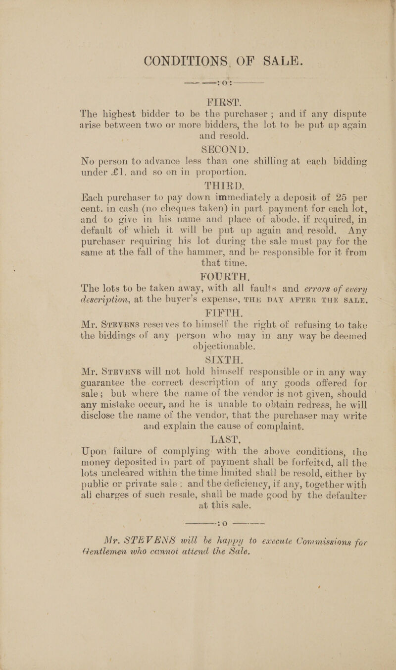 CONDITIONS, OF SALE. 4 ence Oe  FIRST. The highest bidder to be the purchaser ; and if any dispute arise between two or more bidders, the lot to be put ap again and resold. SECOND. No person to advance less than one shilling at each bidding under £1, and so on in proportion. : THIRD, Each purchaser to-pay down immediately a deposit of 25 per cent. in cash (no cheques taken) in part payment for each lot, and to give in his name and place of abode, if required, in default of which it will be put up again and resold. Any purchaser requiring his lot during the sale must pay for the same at the fall of the hammer, and be responsible for it from | that time. FOURTH. The lots to be taken away, with all faults and errors of every description, at the buyer’s expense, THE DAY AFTER THE SALE. FIFTH. Mr. Sapvens reserves to himself the right of refusing to take the biddings of any person who may in any way be deemed objectionable. SIX) HH, Mr. Stevens will not hold himself responsible or in any way guarantee the correct description of any goods offered for sale; but where the name of the vendor is not given, should any mistake occur, and he is unable to cbtain redress, he will disclose the name of the vendor, that the purchaser may write and explain the cause of complaint. LAST, Upon failure of complying with the above conditions, the money deposited in part of payment shall be forfeited, all the lots uncleared within the time limited shall be resold, either by public er private sale ; and the deficiency, if any, together with alj charges of such resale, shall be made good by the defaulter at this sale.  . Oo ee Mr. STEVENS will be happy to execute Commissions for Gentiemen who cannot atiend the Sale.