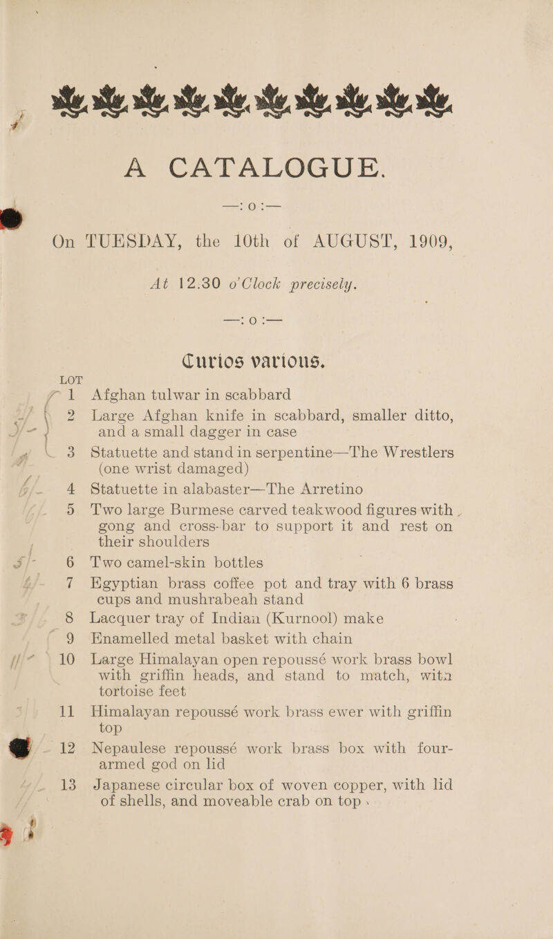 ie ste ae. re. te, se a at ate. ae, A CATALOGUE. —:O0:— On TUESDAY, the 10th of AUGUST, 1909, At. 12:30 o Clock precisely. tg Olga Turios various. 2 Large Afghan knife in scabbard, smaller ditto, and a small dagger in case 3 Statuette and stand in serpentine—The Wrestlers 3 (one wrist damaged) . 4 Statuette in alabaster—The Arretino 2 Two large Burmese carved teakwood figures with _ gong and cross-bar to support it and rest on their shoulders 6 Two camel-skin bottles 7 Egyptian brass coffee pot and tray with 6 brass cups and mushrabeah stand 8 Lacquer tray of Indian (Kurnool) make ' 9 Enamelled metal basket with chain * . 10 Large Himalayan open repoussé work brass bowl with griffin heads, and stand to match, wita tortoise feet 11 Himalayan repoussé work brass ewer with griffin top 12 Nepaulese repoussé work brass box with four- armed god on lid 13. Japanese circular box of woven copper, with hd of shells, and moveable crab on top ( 1 Afghan tulwar in scabbard et