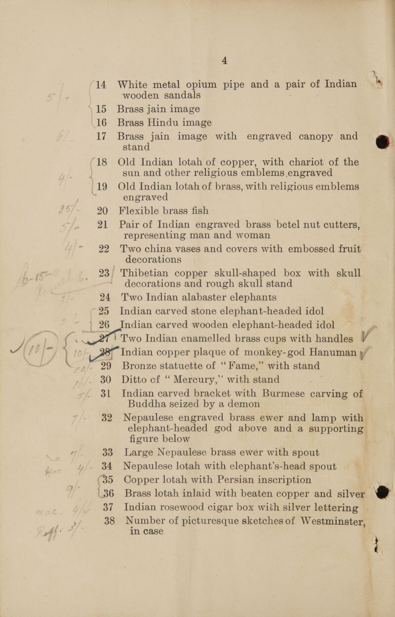  14 White metal opium pipe and a sou us Indian - wooden sandals \15 Brass jain image 16 Brass Hindu image 17 Brass jain image with engraved canopy and stand 18 Old Indian lotah of copper, with chariot of the sun and other religious emblems engraved 19 Old Indian lotah of brass, with religious emblems | engraved 20 Flexible brass fish 21 Pair of Indian engraved brass betel nut cutters, representing man and woman 22 Two china vases and covers with embossed fruit decorations 23) 'Thibetian copper skull-shaped box with skull decorations and rough skull stand 24 Two Indian alabaster elephants 25 Indian carved stone elephant-headed idol _ 26 Indian carved wooden elephant-headed idol _27 | Two Indian enamelled brass cups with handles V Indian copper plaque of monkey-god Hanuman y/ 29 Bronze statuette of ‘‘ Fame,” with stand 30 Ditto of “ Mercury,” with stand 31 Indian carved bracket with Burmese carving of Buddha seized by a demon 32 Nepaulese engraved brass ewer and lamp with) elephant-headed god above and a supporting figure below 33 Large Nepaulese brass ewer with spout q 34 Nepaulese lotah with elephant’s-head spout (35 Copper lotah with Persian inscription 36 Brass lotah inlaid with beaten copper and silver 37 Indian rosewood cigar box with silver lettering . 38 Number of picturesque sketches of Westminster, in case