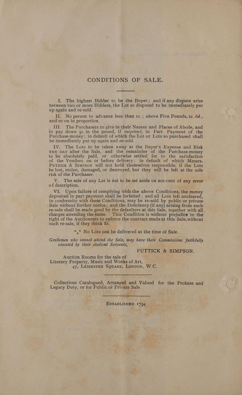 CONDITIONS OF SALE. I, The highest Bidder to be the Buyer; and if any dispute arise between two or more Bidders, the Lot so disputed to be immediately put up again and re-sold. II. No person to advance less than 1s.; above Five Pounds, 2s. 6d., and-so on in proportion. III. The Purchasers to give in their Names and Places of Abode, and to pay down 5s. in the pound, if required, in Part Payment of the Purchase-money ; in default of which the Lot or Lots so purchased shall be immediately put up again and re-sold. IV. The Lots to be taken away at the Buyer’s Expense and Risk THE DAy after the Sale, and the remainder of the Purchase-money to be absolutely paid, or otherwise settled for to the satisfaction of the Vendors on or before delivery; in default of which Messrs. Puttick &amp; Simpson will not hold themselves responsible, if the Lots be lost, stolen, damaged, or destroyed, but they will be left at the sole risk of the Purchaser. V. The sale of any Lot is not to be set aside on account of any error of description. aD VI. Upon failure of complying with the above Conditions, the money deposited in part payment shall be forfeited ; and all Lots left uncleared, in conformity with these Conditions, may be re-sold by public or private Sale without further notice; and the Deliciency (if any) arising from such re-sale shall be made good by the defaulters at this Sale, together with all charges attending the same. This Condition is without prejudice to the right of the Auctioneers to enforce the contract madeat this Sale, without such re-sale, if they think fit. — *.* No Lots can be delivered at the time of Sale. Gentlemen who cannot attend the Sale, may have theiv Commissions faithfully executed by theiy obedient Servants, PU TTICK &amp; SIMPSON. Auction Rooms for the sale of Literary Property, Music and Works of Art, 47, LEICESTER SQUARE, Lonpon, W.C.  Collections Catalogued, Arranged and Valued for the Probate and Legacy Duty, or for Public or Private Sale. ESTABLISHED 1794