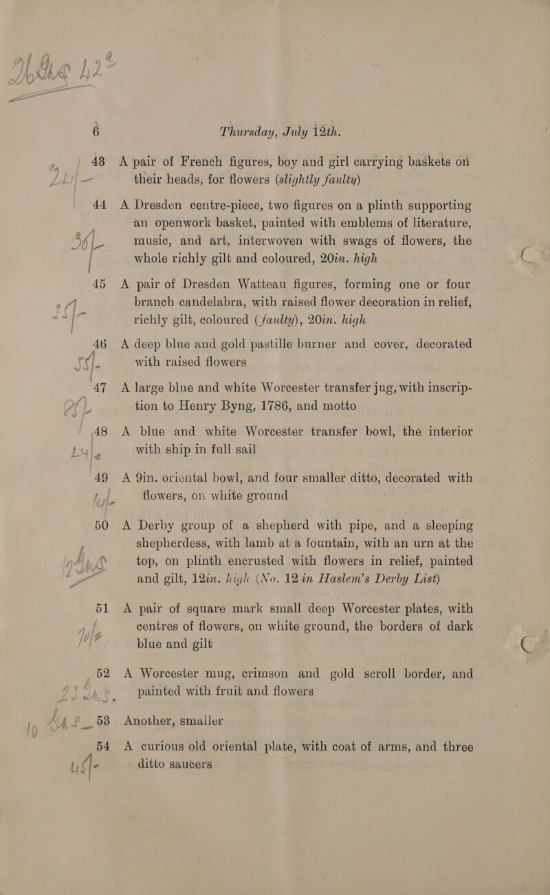 43 44 45 49 50 51 D2 Thursday, July 19th. A pair of French figures, boy and girl carrying baskets on their heads, for flowers (slightly faulty) A Dresden centre-piece, two figures on a plinth supporting an openwork basket, painted with emblems of literature, music, and art, interwoven with swags of flowers, the whole richly gilt and coloured, 20in. high A pair of Dresden Watteau figures, forming one or four branch candelabra, with raised flower decoration in relief, richly gilt, coloured (faulty), 20. high A deep blue and gold pastille burner and cover, decorated with raised flowers A large blue and white Worcester transfer jug, with inscrip- tion to Henry Byng, 1786, and motto A blue and white Worcester transfer bowl, the interior with ship in full sail A 9in. oriental bowl, and four smaller ditto, decorated with flowers, on white ground A Derby group of a shepherd with pipe, and a sleeping shepherdess, with lamb at a fountain, with an urn at the top, on plinth encrusted with flowers in relief, painted and gilt, 12¢. high (No. 12 in Haslem’s Derby List) A pair of square mark small deep Worcester plates, with centres of flowers, on white ground, the borders of dark blue and gilt A Worcester mug, crimson and gold scroll border, and painted with fruit and flowers Another, smaller A curious old oriental plate, with coat of arms, and three ditto saucers