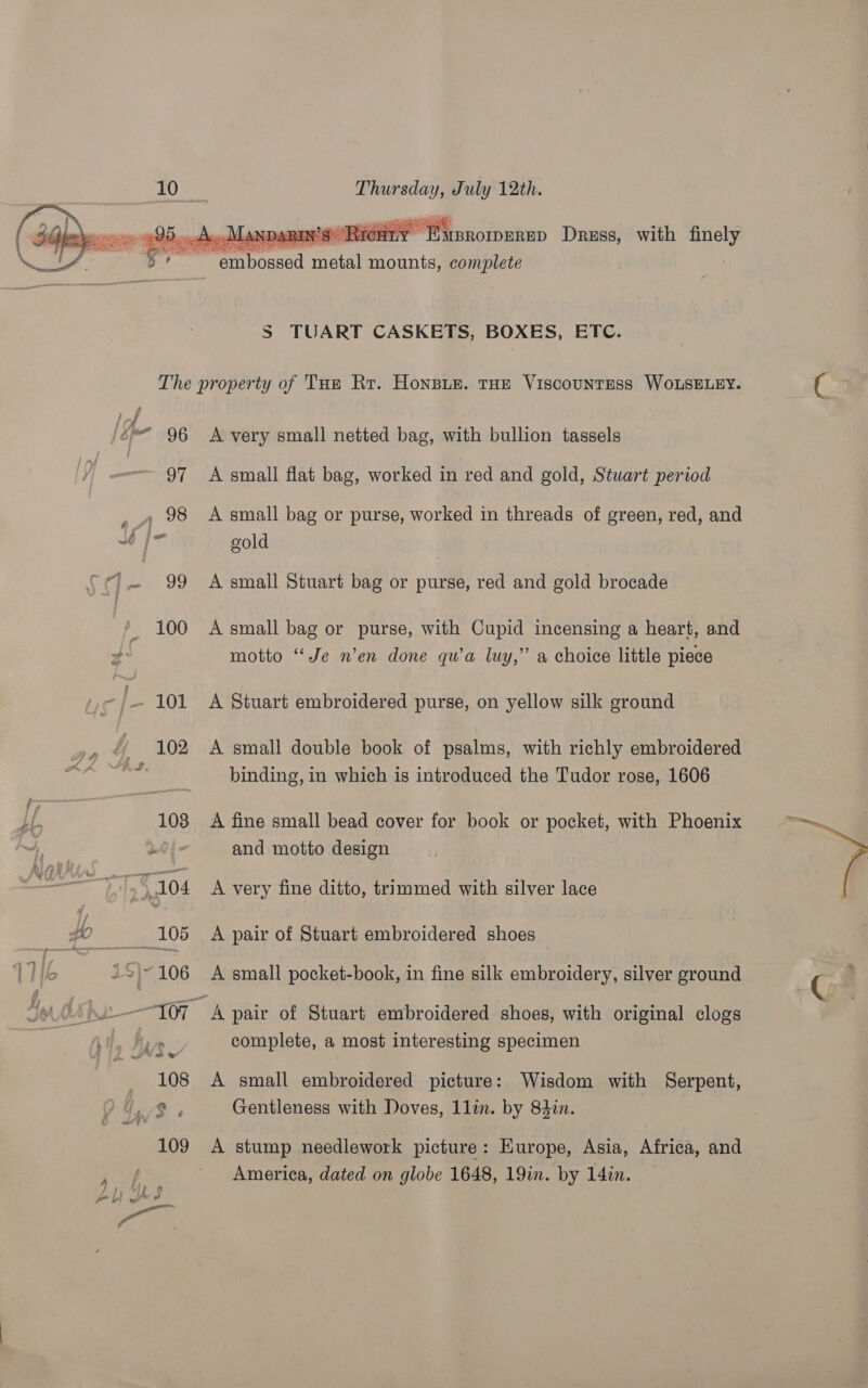   Thursday, July 12th. 299... A» Mann Rin’s Ricut MBROIDERED Dress, with finely Sa ae oe med Te embossed metal mounts, complete S TUART CASKETS, BOXES, ETC. The property of THe Rr. Honsue. THE Viscountess WoOLSELEY. Spe 96 A very small netted bag, with bullion tassels 97 A small flat bag, worked in red and gold, Stuart period , 98 A small bag or purse, worked in threads of green, red, and j= gold {¢)— 99 Asmall Stuart bag or purse, red and gold brocade 100 A small bag or purse, with Cupid incensing a heart, and motto “Je n’en done qu’a luy,” a choice little piece 101 A Stuart embroidered purse, on yellow silk ground 102 &lt;A small double book of psalms, with richly embroidered binding, in which is introduced the Tudor rose, 1606 103 A fine small bead cover for book or pocket, with Phoenix 20; = and motto design : 7 do4 A very fine ditto, trimmed with silver lace #2 __—*'105_=« A pair of Stuart embroidered shoes 1716 +2 ~106 A small pocket-book, in fine silk embroidery, silver ground / “TO? A pair of Stuart embroidered shoes, with original clogs i we complete, a most interesting specimen 108 A small embroidered picture: Wisdom with Serpent, WA /S Gentleness with Doves, 1lin. by 84in. 109 A stump needlework picture: Kurope, Asia, Africa, and America, dated on globe 1648, 19in. by 14in.