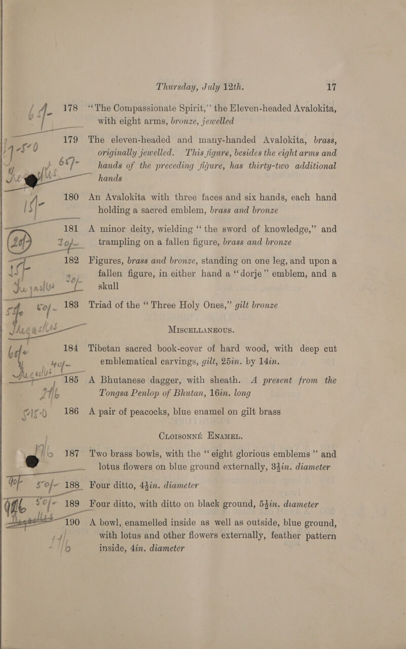 / 4. 178 ‘The Compassionate Spirit,” the Eleven-headed Avalokita, md | ___-with eight arms, bronze, jewelled | eae 7 179 The eleven-headed and many-handed Avalokita, brass, | 7§70 originally jewelled. This figure, besides the eight arms and ~, » 68)- hands of the preceding figure, has thirty-two additional —— hands  : A. 180 An Avalokita with three faces and six hands, each hand &gt;| holding a sacred emblem, brass and bronze 7 181 &lt;A minor deity, wielding ‘‘ the sword of knowledge,” and Sof _— trampling on a fallen figure, brass and bronze 182 Figures, brass and bronze, standing on one leg, and upon a fallen figure, in either hand a ‘‘dorje” emblem, and a skull  Gf MIscELLANEOUS. t, | m 184 Tibetan sacred book-cover of hard wood, with deep cut : yy Hof emblematical carvings, gilt, 25in. by 14in. t dis s: | Aust “Ags A Bhutanese dagger, with sheath. A present from the | | oe Tongsa Penlop of Bhutan, 16in. long cir) 186 A pair of peacocks, blue enamel on gilt brass CLOISONNE ENAMEL. &gt; 187 Two brass bowls, with the ‘ eight glorious emblems ”’ and eae lotus flowers on blue sround externally, 34in. diameter : OF sof- 188 Four ditto, Adin. diameter a Co Bah 189 Four ditto, with ditto on black ground, 532n. ae oe “790 A bowl, enamelled inside as well as outside, blue sround, Ps y) with lotus and other fiowers externally, feather pattern + IIo inside, 4in. diameter    