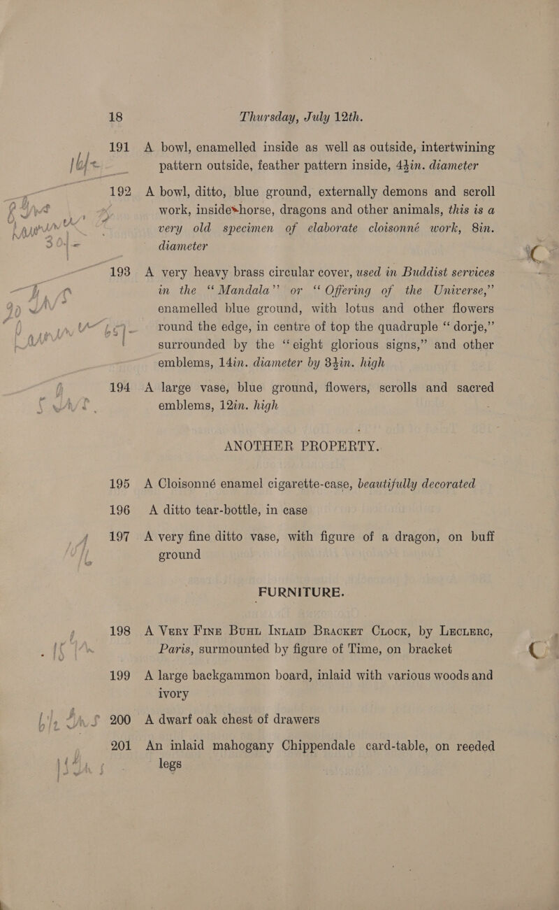 193 194 195 196 197 198 Thursday, July 12th. A bowl, enamelled inside as well as outside, intertwining pattern outside, feather pattern inside, 44in. diameter A bowl, ditto, blue ground, externally demons and scroll work, inside*horse, dragons and other animals, this is a very old specimen of elaborate cloisonné work, 8m. diameter A very heavy brass circular cover, used in Buddist services m the ‘*‘ Mandala’ or ‘‘ Offering of the Universe,” enamelled blue ground, with lotus and other flowers round the edge, in centre of top the quadruple ‘ dorje,”’ surrounded by the ‘eight glorious signs,” and other emblems, 14in. diameter by 34in. high A large vase, blue ground, flowers, scrolls and sacred emblems, 12in. high ANOTHER PROPERTY... A Cloisonné enamel cigarette-case, beautifully decorated A ditto tear-bottle, in case A very fine ditto vase, with figure of a dragon, on buff sround FURNITURE. A Very Fins Bunt Inuarip Bracker Crock, by Lecusre, Paris, surmounted by figure of Time, on bracket A large backgammon board, inlaid with various woods and ‘ivory A dwarf oak chest of drawers An inlaid mahogany Chippendale card-table, on reeded legs