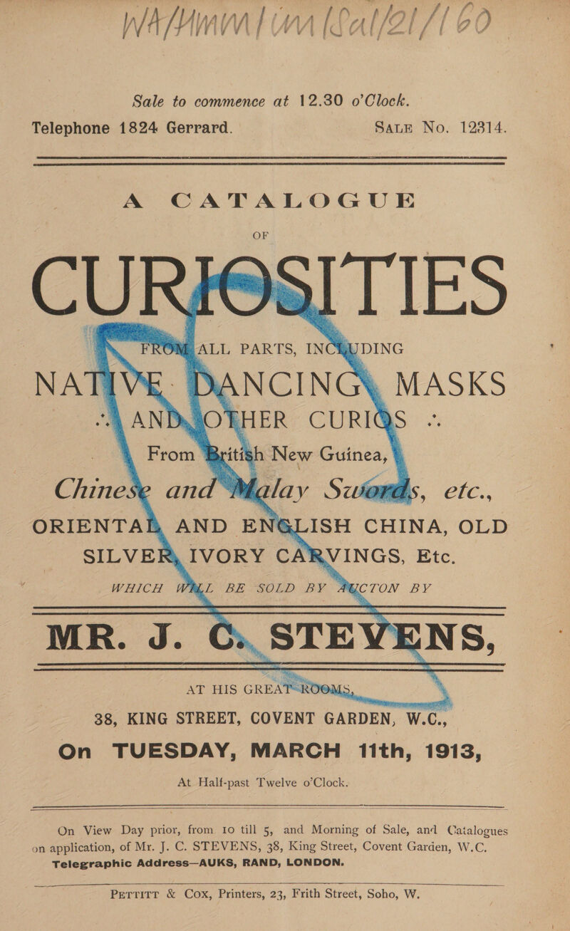 ALA ALA i] {LAA Pop PICA IE JF 7 bald WV fT /¥ VV V } vy | [ Cj (A [ant f ft PS Sale to commence at 12.30 o’Clock. Telephone 1824 Gerrard. Saute No. 12314.  A CATALOGUE CURIOSITIES [ALL PARTS, IN WWUDING DANCING MASKS 2 sag CURIQS ES     38, KING STREET, COVENT GARDEN, W.C., On TUESDAY, MARCH 11th, 1913, At Half-past Twelve o’Clock.   On View Day prior, from to till 5, and Morning of Sale, and Catalogues on application, of Mr. J. C. STEVENS, 38, King Street, Covent Garden, W.C. Telegraphic Address—AUKS, RAND, LONDON. Pettitt &amp; Cox, Printers, 23, Frith Street, Soho, W.