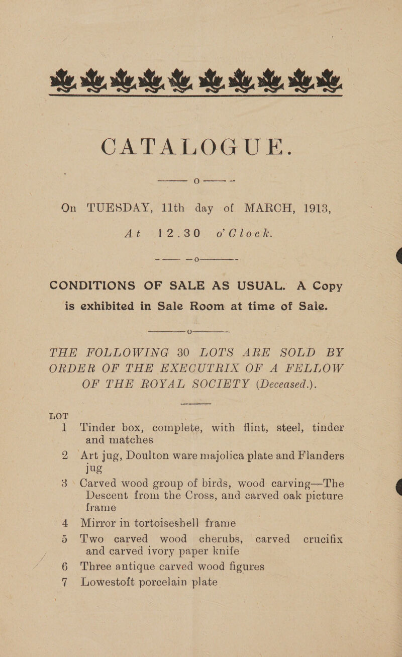 ite se, ese, Me, se se. se te. CATALOGUE. o-—- ~-  On TUESDAY, llth day of MARCH, 1913, Alt 4 P2530 :.0 Clock  -—- —-—O0O - CONDITIONS OF SALE AS USUAL. A Copy is exhibited in Sale Room at time of Saie.  O THE FOLLOWING 30 LOTS ARH SOLD BY ORDER OF THE EXECUTRIX OF A FELLOW OF THH ROYAL SOCIETY (Deceased.).  eee 1 ‘Tinder box, complete, with flint, steel, tinder and matches 2 Art jug, Doulton ware majolica plate and Flanders jug 4. Carved wood group of birds, wood carving—The Descent from the Cross, and carved oak picture frame 4 Mirror in tortoiseshell frame 5 Two carved wood cherubs, carved crucifix and carved ivory paper knife 6 Three antique carved wood figures 7 Lowestoft porcelain plate