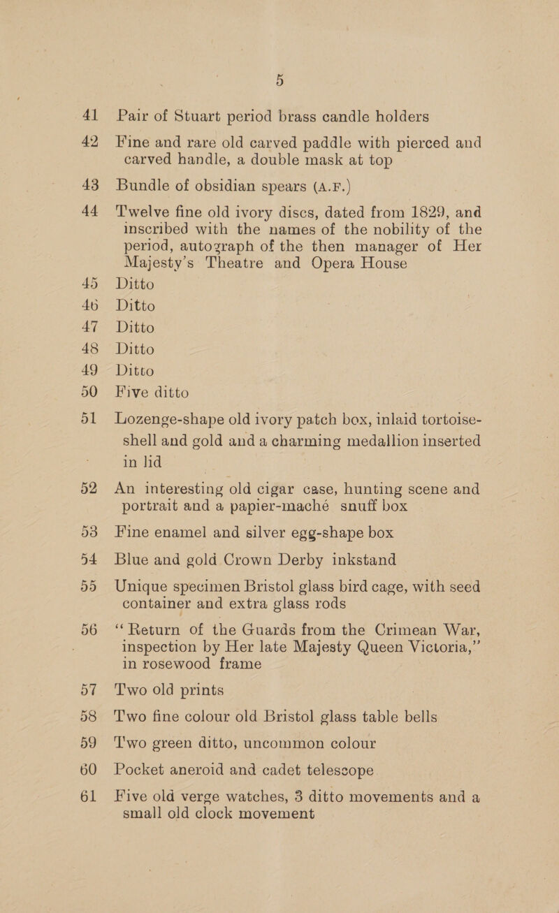 48 50 51 52 53 54 55 56 57 59 60 61 5 Pair of Stuart period brass candle holders Fine and rare old carved paddle with pierced and carved handle, a double mask at top Bundle of obsidian spears (A.F.) T'welve fine old ivory discs, dated from 1829, and inscribed with the names of the nobility of the period, autograph of the then manager of Her Majesty's Theatre and Opera House Ditto Ditto Ditto Ditto Ditto Five ditto Lozenge-shape old ivory patch box, inlaid tortoise- shell and gold and a charming medallion inserted in lid | An interesting old cigar case, hunting scene and portrait and a papier-maché snuff box Fine enamel and silver egg-shape box Blue and gold Crown Derby inkstand Unique specimen Bristol glass bird cage, with seed container and extra glass rods ‘*Return of the Guards from the Crimean War, inspection by Her late Majesty Queen Victoria,” in rosewood frame T'wo old prints Two fine colour old Bristol glass table bells T'wo green ditto, uncommon colour Pocket aneroid and cadet telescope Five old verge watches, 3 ditto movements and a small old clock movement