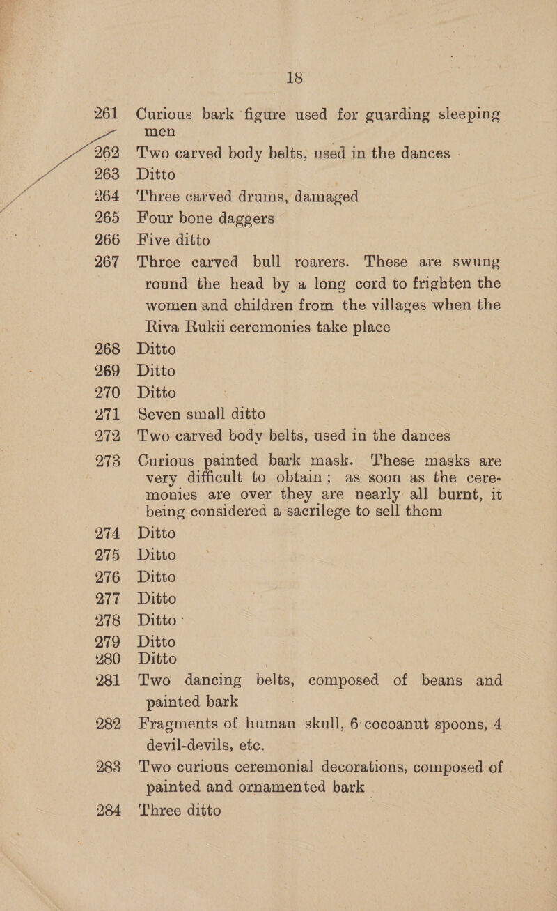 263 264 265 266 267 268 269 270 271 272 273 274 275 276 277 278 279 280 281 282 283 284 18 men Two carved body belts, used in the dances - Ditto | Three carved drums, damaged Four bone daggers Five ditto Three carved bull roarers. These are swung round the head by a long cord to frighten the women and children from the villages when the Riva Rukii ceremonies take place Ditto Ditto Ditto Seven small ditto Two carved body belts, used in the dances Curious painted bark mask. These masks are very difficult to obtain; as soon as the cere- monies are over they are nearly all burnt, it being considered a sacrilege to sell them Ditto Ditto Ditto Ditto Ditto Ditto Ditto Two dancing belts, composed of beans and painted bark Fragments of human skull, 6 cocoanut spoons, 4 devil-devils, etc. Two curious ceremonial decorations, composed of | painted and ornamented bark | Three ditto ,