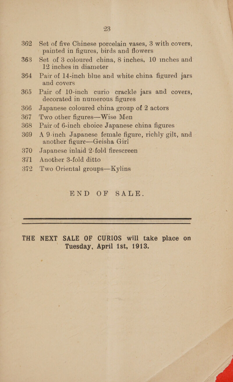 363 364 365 366 367 368 369 370 3¢1 3t2 23 painted in figures, birds and flowers Set of 3 coloured china, 8 inches, 10 inches and 12 inches in diameter Pair of 14-inch blue and white china figured jars and covers Pair of 10-inch curio crackle jars and covers, decorated in numerous figures Japanese coloured china group of 2 actors Two other figures—Wise Men Pair of 6-inch choice Japanese china figures: A 9-inch Japanese female figure, richly gilt, and another figure—Geisha Girl Japanese inlaid 2-fold firescreen Another 3-fold ditto T'wo Oriental groups—Kylins wND OF SALE.    Tuesday, April ist, 1913. 