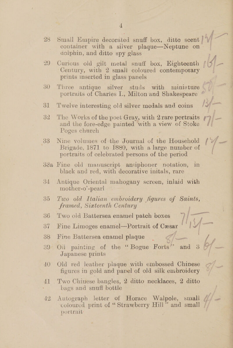 28 29 30 ol 32 t Small Empire decorated snuff box, ditto scent / Vi container with a silver plaque—Neptune on ~ dolphin, and ditto spy glass Curious old gilt metal snuff box, Highteenth tS] Century, with 2 small coloured contemporary prints inserted in glass panels  Three antique silver studs with miniature { portraits of Charles I., Miltonand Shakespeare ©. ° . . . Jef. aBT ‘l'welve interesting old silver medals and coins fa The Works of the poet Gray, with 2rare portraits y/ and the fore-edge painted with a view of Stoke ¢/ Poges church Nine volumes of the Journal of the Household f ye Brigade, 1871 to 1880, with a large number of portraits of celebrated persons of the period j4 oy) 36 oO” 38 oJ 40 4] black and red, with decorative initals, rare Antique Oriental mahogany screen, inlaid with mother-o’-pearl Tuo old Italian embroidery figures of Sacnts, framed, Sizteenth Century ; cilia : ‘T'wo old Battersea enamel patch boxes 5} ' aes Fine Limoges enamel—Portrait of eee lv Fine Battersea enamel plaque ae je Oil painting of the “ Bogue Forts”’ and 3 [7/7 — Japanese prints Old red leather plaque with embossed Chinese figures in gold and papel of old silk embroidery Two Chimtee bangles, 2 ditto necklaces, 2, ditto bags and snuff hottie Autograph letter of Horace Walpole, small {// coloured print of “Strawberry Hill” and small / portrait: