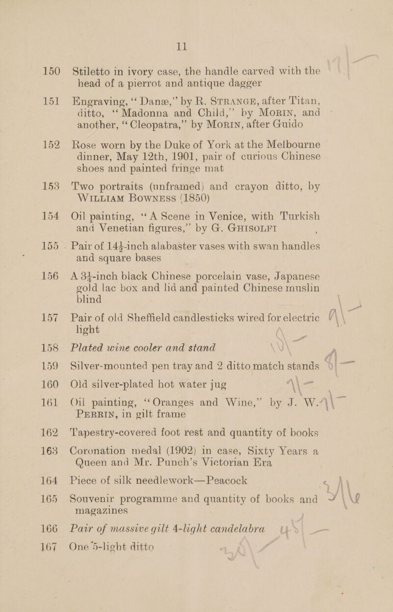 150 151 152 164 165 166 167 a! Stiletto in ivory case, the handle carved with the head of a pierrot and antique dagger Engraving, ‘‘ Dane,” by R. STRANGE, after Titan, ditto, ‘‘ Madonna and Child,’ by Morin, and another, ‘‘ Cleopatra,’ by Morin, after Guido Rose worn by the Duke of York at the Melbourne dinner, May 12th, 1901, pair of curious Chinese shoes and painted fringe mat Two portraits (unframed) and crayon ditto, by WILLIAM Bowngss (1850) Oil painting, ‘‘A Scene in Venice, with Turkish and Venetian figures,” by G. GHISOLFT and square bases A 34-inch black Chinese porcelain vase, Japanese gold lac box and lid and painted Chinese rnuslin blind Pair of old Sheffield candlesticks wired for electric a\ hght Plated wine cooler and stand Silver-mounted pen tray and 2 ditto match cand a a \ ane Old silver-plated hot water jug “\\ ‘ 4 PERRIN, in gilt frame Tapestry-covered foot rest and quantity of books Coronation medal (1902) in case, Sixty Years a Queen and Mr. Punch’s Victorian Era Piece of silk needlework— Peacock magazines Pawr of massive gilt 4-light candelabra One 5-light ditto | 4: