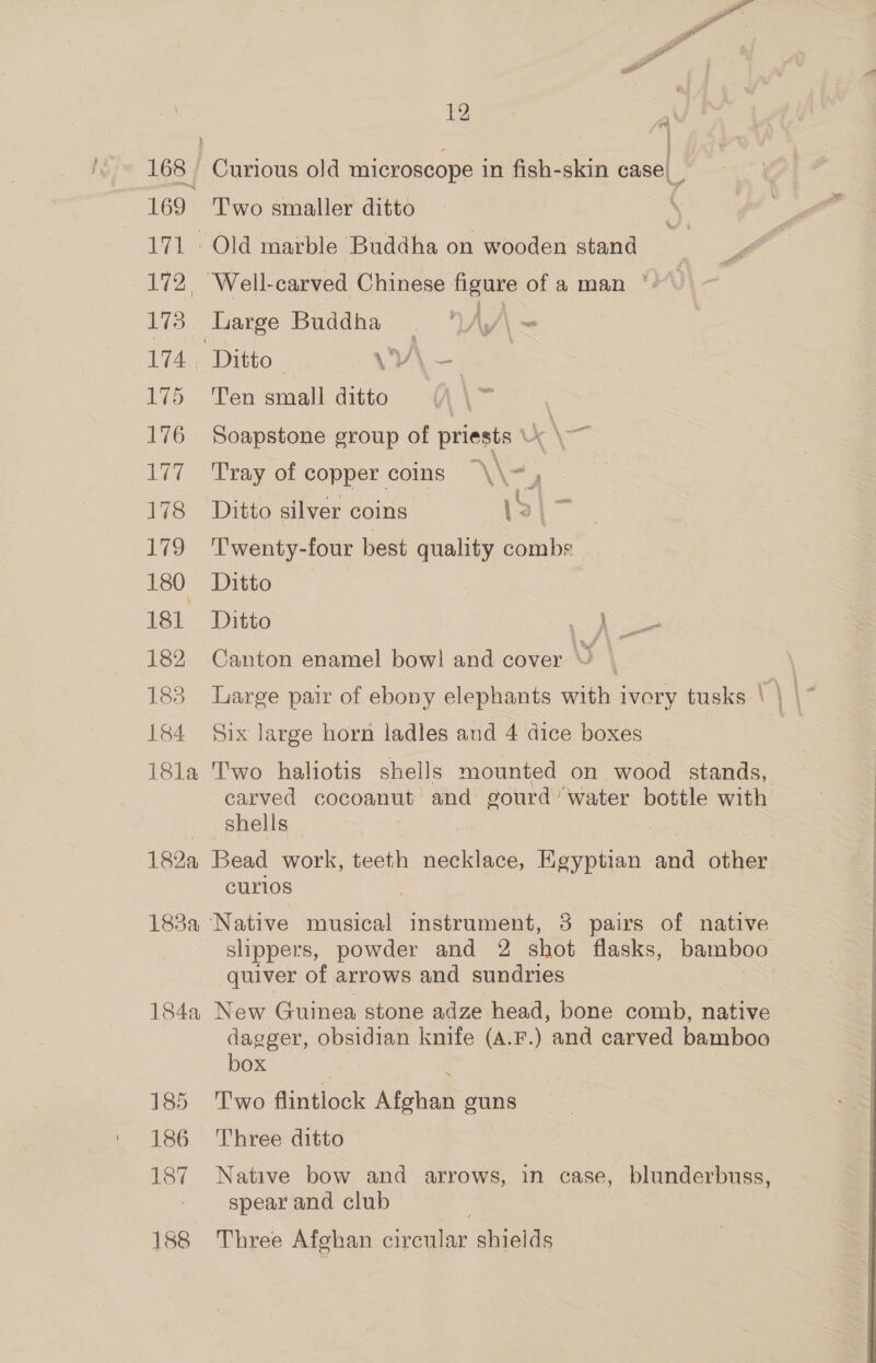 168 169 171. 2 173 174 175 176 177 178 179 180 181 182 183 184 18la 1828 188a - 184a 185 186 187 12 fas ; Curious old microscope in fish-skin case). Two smaller ditto ; Old marble Buddha on wooden stand luarge Buddha. Ay/\ Ten small ditto \ | Soapstone group of priests k\— Tray of copper coins \\ -, Ditto silver coins \% Fr Twenty-four best quality combs Ditto Ditto an ter Canton enamel bowl and cover © \ Large pair of ebony elephants with ivory tusks \ | | Six large horn ladles and 4 dice boxes Two haliotis shells mounted on wood stands, carved cocoanut and gourd’ water bottle with shells — Bead work, teeth necklace, Egyptian and other curios Native musical instrument, 3 pairs of native slippers, powder and 2 shot flasks, bamboo quiver of arrows and sundries New Guinea stone adze head, bone comb, native dagger, obsidian knife (A.F.) and carved bamboo box Two flintlock Afghan guns Three ditto Native bow and arrows, in case, blunderbuss, spear and club Three Afghan circular shields
