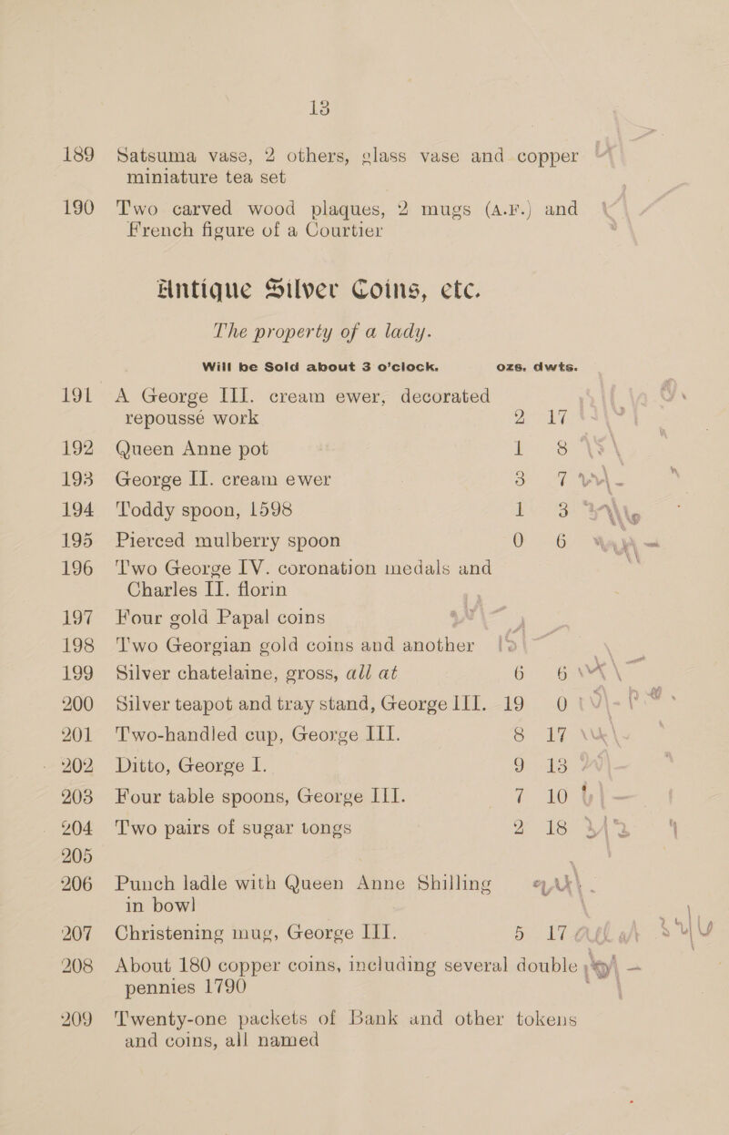 189 190 LOL 192 193 194 195 196 197 198 199 200 201 203 204 205 206 207 208 209 13 miniature tea set French figure of a Courtier Entique Silver Coins, etc. The property of a lady. A George III. cream ewer, decorated repoussé work 2 Queen Anne pot i George II. cream ewer 3 Toddy spoon, 1598 i Pierced mulberry spoon 0 Two George IV. coronation medals and Charles II. florin Four gold Papal coins : Two Georgian gold coins and aapttes Silver chatelaine, gross, all at 6 Silver teapot and tray stand, George III. 19 T'wo-handled cup, George III. 8 Ditto, George I. 9 Four table spoons, George ILI. ri Two pairs of sugar tongs 2 Punch ladle with Queen Anne Shilling in bowl Christening mug, George III. 5 18 a pennies 1790 and coins, all named