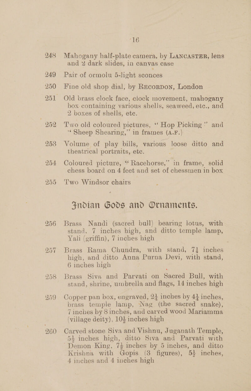 248 249 250 959 258 254 255 1G Mahogany half-plate camera, by LANCASTER, lens and % dark slides, in canvas case Pair of ormolu 5-light sconces Fine old shop dial, by REcorpon, London Old brass clock face, clock movement, mahogany box containing various shells, seaweed, etc., and 2, boxes of shells, etc. Two old coloured pictures, ‘‘ Hop Picking” and ‘Sheep Shearing,” in frames (A.F.) Volume of play bills, various loose ditto and theatrical portraits, etc. Coloured picture, “‘ Racehorse,’ in frame, solid chess board on 4 feet and set of chessmen in box Two Windsor chairs Fndian Gods and Ornaments. Brass Nandi (sacred bull) bearing lotus, with stand, 7 inches high, and ditto temple lamp, Yali (griffin), 7 inches high Brass Rama Chundra, with stand, 7} inches high, and ditto Anna Purna Devi, with stand, 6 inches high Brass Siva and Parvati on Sacred Bull, with stand, shrine, umbrella and flags, 14 inches high Copper pan box, engraved, 24 inches by 44 inches, brass temple lamp, Nag (the sacred snake), 7 inches by 8 inches, and carved wood Mariamma (village deity), 104 inches high Carved stone Siva and Vishnu, Juganath Temple, 54 inches high, ditto Siva and Parvati with Demon King, 74 inches by 5 inches, and ditto Krishna with Gopis (8 figures), 53 inches, 4 inches and 4 inches high
