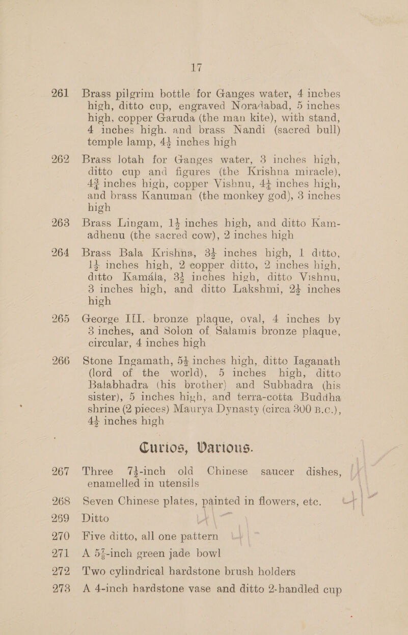 261 262 265 266 267 268 269 270 271 272 273 i Brass pilgrim bottle for Ganges water, 4 inches high, ditto cup, engraved Noradabad, 5 inches high, copper Garuda (the man kite), with stand, 4 inches high. and brass Nandi (sacred bull) temple lamp, 43 inches high Brass lotah for Ganges water, 3 inches high, ditto cup and figures (the Krishna miracle), 4? inches high, copper Vishnu, 44 inches hich, and brass Kanuman (the monkey god), 3 inches high | Brass Lingam, 14 inches high, and ditto Kam- adhenu (the sacred cow), 2 inches high Brass Bala Krishna, 34 inches high, 1 ditto, 13 inches high, 2 copper. ditto, 2 inches high, ditto Kaméala, 33 inches high, ditto Vishnu, 3 inches high, and ditto Lakshmi, 24 inches high George IIl.. bronze plaque, oval, 4 inches by 83 inches, and Solon of Salamis bronze plaque, circular, 4 inches high Stone Ingamath, 53 inches high, ditto Iaganath (lord of the world), 5 inches high, ditto Balabhadra (his brother) and Subhadra (his sister), 5 inches hivh, and terra-cotta Buddha shrine (2 pieces) Maurya Dynasty (circa 300 B.c.), 44+ inches high Curios, Various. Three 74-inch old Chinese saucer dishes, enamelled in utensils Seven Chinese plates, painted in flowers, etc. Ditto Fe eel Five ditto, all one pattern A 54-inch green jade bowl T'wo cylindrical hardstone brush holders A 4-inch hardstone vase and ditto 2-handled cup