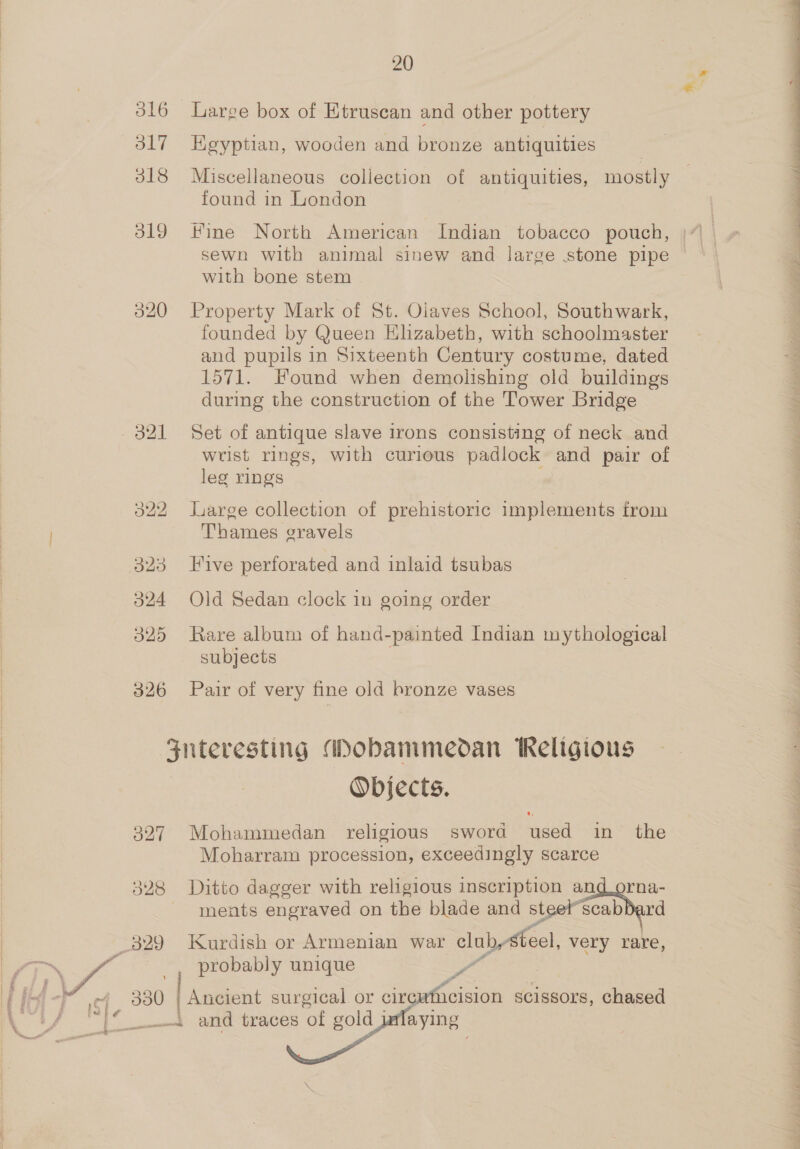 j ; ' 316 Large box of Etruscan and other pottery 317 HKegyptian, wooden and bronze antiquities 318 Miscellaneous collection of antiquities, mostly 3 found in London 319 Fine North American Indian tobacco pouch, with bone stem 320 Property Mark of St. Oiaves School, Southwark, founded by Queen Klzabeth, with schoolmaster and pupils in Sixteenth Century costume, dated 1571. Found when demolishing old buildings during the construction of the Tower Bridge 321 Set of antique slave irons consisting of neck and wrist rings, with curious padlock and pair of leg rings 322 large collection of prehistoric implements from Thames eravels 323 Five perforated and inlaid tsubas 324 Old Sedan clock in going order 325 Rare album of hand-painted Indian mythological subjects 326 Pair of very fine old bronze vases Fnteresting Mobammedan Religious Objects. 327 Mohammedan religious sword used in the Moharram procession, exceedingly scarce 328 Ditto dagger with religious inscription an Sn ments engraved on the blade and steet scab 329 Kurdish or Armenian war clubysteel, very rare, ! probably unique ag - icision scissors, chased    300 | Ancient surgical or cir _—t and traces of gold j